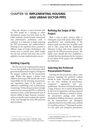 Chapter TEN IMPLEMENTING HOUSING AND URBAN SECTOR PPPs




Chapter 10: IMPLEMENTING HOUSING
            AND URBAN SECTOR PPPs



  Once the decision to move forward with                Refining the Scope of the
the PPP model for a housing or urban
development project has been made by the
                                                        Project
public authority, and the broader institutional            With a team in place, priority shifts to
and administrative preliminary work is                  refining the scope of the project. More diligent
underway, it is important to begin preparing            quantification and understanding of the
for PPP procurement and implementation.                 project’s goals and objectives, its public need,
Drawing on the experience from countries at             and its risks, along with the sophisticated
different stages of market development, this            allocation of those risks, better prepares the
section aims to provide some useful insight             project for the PPP procurement process. The
into the key activities and issues that can be          public sector should also have established a
applied to increase implementation success.             schedule that lists timeframes for the initiation
                                                        of each phase of the project with established
                                                        key milestones.
Building Capacity
   The first step in the implementation process
is to set clear guidelines that determine which
                                                        Selecting the Preferred
government department or agency will approve            Procurement Process
the project’s readiness for the procurement               Entering into the procurement phase, some
stage. Within that agency, a project team               decisions regarding the preferred method
skilled in delivering a PPP should take on the          should be made. Generally speaking, there
responsibility for the planning, procurement,           are two main methods of procurement:
and negotiation stages of the project, in               competitive       negotiation37 and         pre-
addition to establishing a role in performance          qualification. The choice of method is based on
monitoring.36 Unless the government is deeply           a range of factors, but is mainly distinguished
experienced in contracting PPPs, it will also be        by the level of competition and input required
necessary to hire a multi-dimensional team of           for the project. Whichever method is chosen,
advisors skilled in legal, financial, economic,         the procurement package must include
and sector specific areas to support the capacity       standardized bidding documents, procedures
of the team through the many PPP processes              for the announcement and subsequent
and procedures.                                         evaluation of private sector bids, and a method
                                                        for awarding contracts.38 Exposing the project
                                                        to a fair, open, and transparent procurement



                                                        37
                                                           Asian Development Bank (n.d.:73), Public-Private
36
   Ministry of Municipal Affairs (1999:46), Public      Partnerships Handbook.
Private Partnerships: A Guide for Local Governments.    38
                                                             Institute for Public-Private Partnership (2009:17).


                                                                                                                   19
 