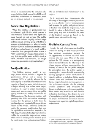 Public-Private Partnerships in Housing and Urban Development



process is fundamental to the formation of a         who can provide the best overall value39 to the
strong building block upon which bidders will        project.
build their submissions. As mentioned, there
are two primary methods of procurement:                 It is important that governments take
                                                     advantage of the early procurement process and
                                                     use it as an effective two-way communication
                                                     tool between the public and private bidders
Competitive Negotiations                             to finalize what needs to be provided. Care
  When this method of procurement has                should be taken to help identify any issues
been issued, typically the public partner is         either party may have as typically, the terms
less interested in new ideas and inputs and          of the finalized contract are based on the
more focused on cost savings. The public             specifications addressed in this stage.
sector tends to have a rigidly defined scope
and thus selects a fitting group of bidders to
an open negotiation process where typically          Finalizing Contract Terms
pressure is put on them to offer the best price.
While this method tends to be quick and less            Ideally, the bulk of the contract should be
expensive than pre-qualification, where a            sorted out during the bid process; however,
“fully competitive” process takes place, it          final contract negotiations present the
may limit the public sector’s ability to view        last opportunity to discuss any final issues
other, potential cost-effective, or design           between the two sides. One of the main
enhancing approaches to project delivery.            goals of the PPP contract is to appropriately
                                                     harness the expertise and the efficiency of the
                                                     private partner without compromising the
                                                     delivery of service for the public taxpayer.
Pre-Qualification                                    To accomplish this, the public agency is
  This bidding process, usually a two-               encouraged to ensure desirable outcomes by
stage process which includes a request for           putting appropriate control mechanisms in
qualifications (RFQ) and a request for               place in addition to including highly specific
proposals (RFP), is typically adopted by the         contract terms and conditions that establish
public agency to try and harness the innovative      duties, proper allocation and management of
expertise of the private sector with the intention   risk, performance targets, rules for changing
to help it identify how to best meet project         contract conditions and procedures for
objectives. In order to attract international        dispute resolution and performance auditing.
bidders and increase competition, the public         There should also be technical and financial
agency publishes and widely disseminates the         evaluations that include clear data on the level
RFQ document. The document outlines with             of service being provided, specified timeframes
specificity the skills and market knowledge          for project mobilization, as well as financial
required for the project to help limit the           formulas with regard to capital expenditures
number of private parties eligible to participate    and revenues.
further in the process. Interested candidates
match the requested qualifications but only
the top bidders are invited to respond to the
RFP stage, which marks final partner selection.
Unlike the competitive negotiations process
which tends to select a partner based on price,
the public sector here aspires to attract bidders
                                                     39
                                                        Value can come in the form of, for example,
                                                     modern design techniques, operating efficiencies for
                                                     service delivery, innovative technologies, and so on.


20
 