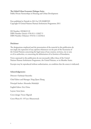 The Global Urban Economic Dialogue Series
Public-Private Partnerships in Housing and Urban Development



First published in Nairobi in 2011 by UN-HABITAT.
Copyright © United Nations Human Settlements Programme 2011



HS Number: HS/062/11E
ISBN Number (Series): 978-92-1-132027-5
ISBN Number (Volume): 978-92-1-132356-6



Disclaimer

The designations employed and the presentation of the material in this publication do
not imply the expression of any opinion whatsoever on the part of the Secretariat of
the United Nations concerning the legal status of any country, territory, city or area
or of its authorities, or concerning the delimitation of its frontiers of boundaries.

Views expressed in this publication do not necessarily reflect those of the United
Nations Human Settlements Programme, the United Nations, or its Member States.

Excerpts may be reproduced without authorization, on condition that the source is indicated.



Acknowledgements:

Director: Oyebanji Oyeyinka

Chief Editor and Manager: Xing Quan Zhang

Principal Author: Alexandra Moskalyk

English Editor: Eric Orina

Layout: Irene Juma

Cover design: Victor Mgendi

Cover Photo ©: 1971yes /Shutterstock




ii
 