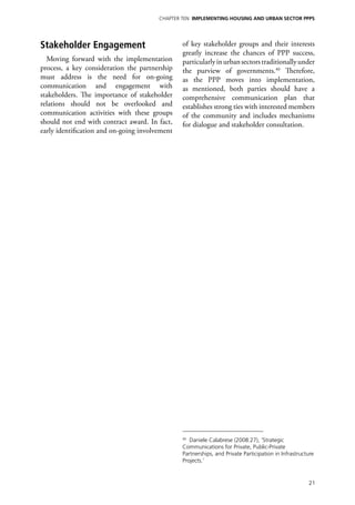 Chapter TEN IMPLEMENTING HOUSING AND URBAN SECTOR PPPs




Stakeholder Engagement                          of key stakeholder groups and their interests
                                                greatly increase the chances of PPP success,
  Moving forward with the implementation        particularly in urban sectors traditionally under
process, a key consideration the partnership    the purview of governments.40 Therefore,
must address is the need for on-going           as the PPP moves into implementation,
communication and engagement with               as mentioned, both parties should have a
stakeholders. The importance of stakeholder     comprehensive communication plan that
relations should not be overlooked and          establishes strong ties with interested members
communication activities with these groups      of the community and includes mechanisms
should not end with contract award. In fact,    for dialogue and stakeholder consultation.
early identification and on-going involvement




                                                40
                                                   Daniele Calabrese (2008:27), ‘Strategic
                                                Communications for Private, Public-Private
                                                Partnerships, and Private Participation in Infrastructure
                                                Projects.’


                                                                                                      21
 