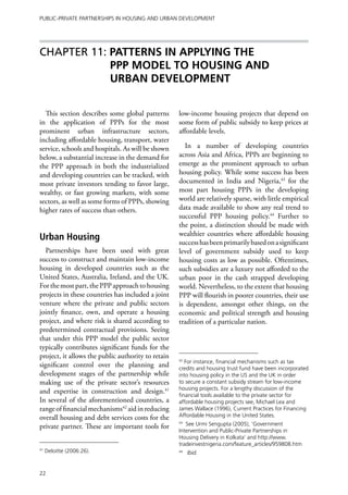 Public-Private Partnerships in Housing and Urban Development




Chapter 11: PATTERNS IN APPLYING THE
            PPP MODEL TO HOUSING AND
            URBAN DEVELOPMENT


  This section describes some global patterns       low-income housing projects that depend on
in the application of PPPs for the most             some form of public subsidy to keep prices at
prominent urban infrastructure sectors,             affordable levels.
including affordable housing, transport, water
service, schools and hospitals. As will be shown       In a number of developing countries
below, a substantial increase in the demand for     across Asia and Africa, PPPs are beginning to
the PPP approach in both the industrialized         emerge as the prominent approach to urban
and developing countries can be tracked, with       housing policy. While some success has been
most private investors tending to favor large,      documented in India and Nigeria,43 for the
wealthy, or fast growing markets, with some         most part housing PPPs in the developing
sectors, as well as some forms of PPPs, showing     world are relatively sparse, with little empirical
higher rates of success than others.                data made available to show any real trend to
                                                    successful PPP housing policy.44 Further to
                                                    the point, a distinction should be made with
                                                    wealthier countries where affordable housing
Urban Housing                                       success has been primarily based on a significant
   Partnerships have been used with great           level of government subsidy used to keep
success to construct and maintain low-income        housing costs as low as possible. Oftentimes,
housing in developed countries such as the          such subsidies are a luxury not afforded to the
United States, Australia, Ireland, and the UK.      urban poor in the cash strapped developing
For the most part, the PPP approach to housing      world. Nevertheless, to the extent that housing
projects in these countries has included a joint    PPP will flourish in poorer countries, their use
venture where the private and public sectors        is dependent, amongst other things, on the
jointly finance, own, and operate a housing         economic and political strength and housing
project, and where risk is shared according to      tradition of a particular nation.
predetermined contractual provisions. Seeing
that under this PPP model the public sector
typically contributes significant funds for the
project, it allows the public authority to retain   42
                                                       For instance, financial mechanisms such as tax
significant control over the planning and           credits and housing trust fund have been incorporated
development stages of the partnership while         into housing policy in the US and the UK in order
making use of the private sector’s resources        to secure a constant subsidy stream for low-income
                                                    housing projects. For a lengthy discussion of the
and expertise in construction and design.41         financial tools available to the private sector for
In several of the aforementioned countries, a       affordable housing projects see, Michael Lea and
range of financial mechanisms42 aid in reducing     James Wallace (1996), Current Practices for Financing
overall housing and debt services costs for the     Affordable Housing in the United States.

private partner. These are important tools for
                                                    43
                                                       See Urmi Sengupta (2005), ‘Government
                                                    Intervention and Public-Private Partnerships in
                                                    Housing Delivery in Kolkata’ and http://www.
                                                    tradeinvestnigeria.com/feature_articles/959808.htm
41
     Deloitte (2006:26).                            44
                                                         Ibid.


22
 
