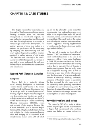 Chapter TWELVE CASE STUDIES




Chapter 12: CASE STUDIES




  This chapter presents four case studies, one      are set to be affordable home ownership
from each of the aforementioned urban sectors:      opportunities. New parks and streets are to be
housing, transport, water and sanitation            added to the neighborhood and a full mix of
management and schools and hospitals. The           education, culture, and commercial facilities to
case studies show a range of partnership models     be established. The overall goal of the project
that have been implemented in countries at          is to redevelop the area into more than a low-
various stages of economic development. The         income supportive housing neighborhood
primary purpose of these case studies is to         by mixing together both private and public
evaluate the performance of the partnership         aspects of the industry.50
by analyzing and benchmarking each case
study against the principles and best practices        The plan will be carried out by the City of
outlined in earlier sections of this report.        Toronto, TCHC, and the Daniels Corporation,
The format for each case study is the same: a       a well-established developer in the area, in six
description of the background and context is        phases over a 12-to-15 year period that began
provided to better understand the study area        in 2005. All partners contribute and share in
followed by an outline of the key observations      the risks and rewards of the affordable housing
and issues raised.                                  project. For its part, the City of Toronto is
                                                    waiving developmental fees and realty taxes
                                                    on all supportive housing units, as well as
                                                    absorbing a great deal of the infrastructure
Regent Park (Toronto, Canada)                       costs for the creation of new parks and roads.
                                                    Toronto Community Housing undertook
Background
                                                    a number of feasibility studies to determine
  Regent Park is a culturally diverse               the best approach for the regeneration of
social housing development in downtown              the community and is providing some of the
Toronto known locally as one of the poorest         funding for the supportive housing units. As
neighborhoods in Canada. Constructed over           the private developer, Daniels has agreed to help
50 years ago under a national government’s          finance and oversee the design, construction
housing program, Regent Park’s housing stock        and completion of all the housing units.
was deteriorating and in desperate need of
redesign, replacement, and repair (see figure 5).
Under the leadership of Toronto Community           Key Observations and Issues
Housing Corporation (TCHC), owner
and operator of the property, Toronto City            The choice by TCHC to invite a private
Council approved a plan to revitalize Regent        partner to participate in the redevelopment
Park in 2003. The plan included demolishing         of Regent Park was the result of a year-long
and replacing the existing supportive housing       process that looked at various options for
units and bringing in an additional 3,300
mixed-income market units, 300 of which
                                                    50
                                                         TCHC (2007), Regent Park Social Development Plan.


                                                                                                       25
 