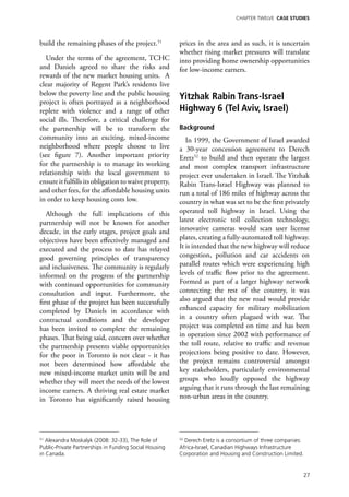 Chapter TWELVE CASE STUDIES




build the remaining phases of the project.51            prices in the area and as such, it is uncertain
                                                        whether rising market pressures will translate
  Under the terms of the agreement, TCHC                into providing home ownership opportunities
and Daniels agreed to share the risks and               for low-income earners.
rewards of the new market housing units. A
clear majority of Regent Park’s residents live
below the poverty line and the public housing
project is often portrayed as a neighborhood
                                                        Yitzhak Rabin Trans-Israel
replete with violence and a range of other              Highway 6 (Tel Aviv, Israel)
social ills. Therefore, a critical challenge for
the partnership will be to transform the                Background
community into an exciting, mixed-income                   In 1999, the Government of Israel awarded
neighborhood where people choose to live                a 30-year concession agreement to Derech
(see figure 7). Another important priority              Eretz52 to build and then operate the largest
for the partnership is to manage its working            and most complex transport infrastructure
relationship with the local government to               project ever undertaken in Israel. The Yitzhak
ensure it fulfills its obligation to waive property,    Rabin Trans-Israel Highway was planned to
and other fees, for the affordable housing units        run a total of 186 miles of highway across the
in order to keep housing costs low.                     country in what was set to be the first privately
   Although the full implications of this               operated toll highway in Israel. Using the
partnership will not be known for another               latest electronic toll collection technology,
decade, in the early stages, project goals and          innovative cameras would scan user license
objectives have been effectively managed and            plates, creating a fully-automated toll highway.
executed and the process to date has relayed            It is intended that the new highway will reduce
good governing principles of transparency               congestion, pollution and car accidents on
and inclusiveness. The community is regularly           parallel routes which were experiencing high
informed on the progress of the partnership             levels of traffic flow prior to the agreement.
with continued opportunities for community              Formed as part of a larger highway network
consultation and input. Furthermore, the                connecting the rest of the country, it was
first phase of the project has been successfully        also argued that the new road would provide
completed by Daniels in accordance with                 enhanced capacity for military mobilization
contractual conditions and the developer                in a country often plagued with war. The
has been invited to complete the remaining              project was completed on time and has been
phases. That being said, concern over whether           in operation since 2002 with performance of
the partnership presents viable opportunities           the toll route, relative to traffic and revenue
for the poor in Toronto is not clear - it has           projections being positive to date. However,
not been determined how affordable the                  the project remains controversial amongst
new mixed-income market units will be and               key stakeholders, particularly environmental
whether they will meet the needs of the lowest          groups who loudly opposed the highway
income earners. A thriving real estate market           arguing that it runs through the last remaining
in Toronto has significantly raised housing             non-urban areas in the country.




51
   Alexandra Moskalyk (2008: 32-33), The Role of        52
                                                          Derech Eretz is a consortium of three companies:
Public-Private Partnerships in Funding Social Housing   Africa-Israel, Canadian Highways Infrastructure
in Canada.                                              Corporation and Housing and Construction Limited.


                                                                                                             27
 
