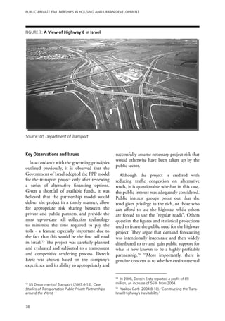 Public-Private Partnerships in Housing and Urban Development




Figure 7: A View of Highway 6 in Israel




Source: US Department of Transport



Key Observations and Issues                             successfully assume necessary project risk that
                                                        would otherwise have been taken up by the
  In accordance with the governing principles
                                                        public sector.
outlined previously, it is observed that the
Government of Israel adopted the PPP model                Although the project is credited with
for the transport project only after reviewing          reducing traffic congestion on alternative
a series of alternative financing options.              roads, it is questionable whether in this case,
Given a shortfall of available funds, it was            the public interest was adequately considered.
believed that the partnership model would               Public interest groups point out that the
deliver the project in a timely manner, allow           road gives privilege to the rich, or those who
for appropriate risk sharing between the                can afford to use the highway, while others
private and public partners, and provide the            are forced to use the “regular roads”. Others
most up-to-date toll collection technology              question the figures and statistical projections
to minimize the time required to pay the                used to frame the public need for the highway
tolls - a feature especially important due to           project. They argue that demand forecasting
the fact that this would be the first toll road         was intentionally inaccurate and then widely
in Israel.53 The project was carefully planned          distributed to try and gain public support for
and evaluated and subjected to a transparent            what is now known to be a highly profitable
and competitive tendering process. Derech               partnership.54 55More importantly, there is
Eretz was chosen based on the company’s                 genuine concern as to whether environmental
experience and its ability to appropriately and

                                                        54
                                                           In 2006, Derech Eretz reported a profit of 89
53
  US Department of Transport (2007:4-18), Case          million, an increase of 56% from 2004.
Studies of Transportation Public Private Partnerships   55
                                                            Yaakov Garb (2004:8-10). ‘Constructing the Trans-
around the World.                                       Israel Highway’s Inevitability.’


28
 