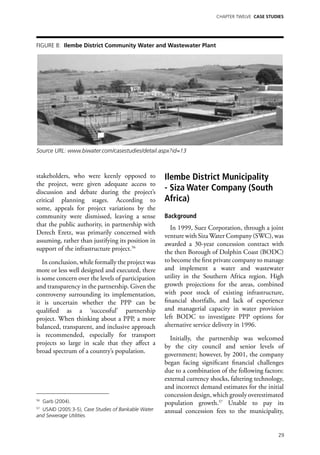 Chapter TWELVE CASE STUDIES




Figure 8: Ilembe District Community Water and Wastewater Plant




Source URL: www.biwater.com/casestudies/detail.aspx?id=13



stakeholders, who were keenly opposed to             Ilembe District Municipality
the project, were given adequate access to
discussion and debate during the project’s
                                                     - Siza Water Company (South
critical planning stages. According to               Africa)
some, appeals for project variations by the
community were dismissed, leaving a sense            Background
that the public authority, in partnership with
                                                        In 1999, Suez Corporation, through a joint
Derech Eretz, was primarily concerned with
                                                     venture with Siza Water Company (SWC), was
assuming, rather than justifying its position in
                                                     awarded a 30-year concession contract with
support of the infrastructure project.56
                                                     the then Borough of Dolphin Coast (BODC)
   In conclusion, while formally the project was     to become the first private company to manage
more or less well designed and executed, there       and implement a water and wastewater
is some concern over the levels of participation     utility in the Southern Africa region. High
and transparency in the partnership. Given the       growth projections for the areas, combined
controversy surrounding its implementation,          with poor stock of existing infrastructure,
it is uncertain whether the PPP can be               financial shortfalls, and lack of experience
qualified as a ‘successful’ partnership              and managerial capacity in water provision
project. When thinking about a PPP, a more           left BODC to investigate PPP options for
balanced, transparent, and inclusive approach        alternative service delivery in 1996.
is recommended, especially for transport
                                                       Initially, the partnership was welcomed
projects so large in scale that they affect a
                                                     by the city council and senior levels of
broad spectrum of a country’s population.
                                                     government; however, by 2001, the company
                                                     began facing significant financial challenges
                                                     due to a combination of the following factors:
                                                     external currency shocks, faltering technology,
                                                     and incorrect demand estimates for the initial
                                                     concession design, which grossly overestimated
56
     Garb (2004).                                    population growth.57 Unable to pay its
57
  USAID (2005:3-5), Case Studies of Bankable Water   annual concession fees to the municipality,
and Sewerage Utilities.


                                                                                                 29
 