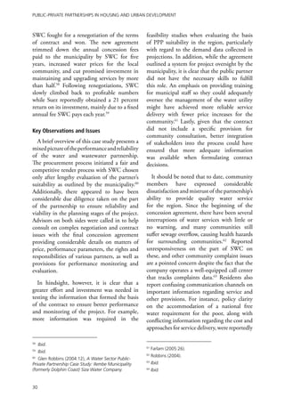 Public-Private Partnerships in Housing and Urban Development



SWC fought for a renegotiation of the terms           feasibility studies when evaluating the basis
of contract and won. The new agreement                of PPP suitability in the region, particularly
trimmed down the annual concession fees               with regard to the demand data collected in
paid to the municipality by SWC for five              projections. In addition, while the agreement
years, increased water prices for the local           outlined a system for project oversight by the
community, and cut promised investment in             municipality, it is clear that the public partner
maintaining and upgrading services by more            did not have the necessary skills to fulfill
than half.58 Following renegotiations, SWC            this role. An emphasis on providing training
slowly climbed back to profitable numbers             for municipal staff so they could adequately
while Suez reportedly obtained a 21 percent           oversee the management of the water utility
return on its investment, mainly due to a fixed       might have achieved more reliable service
annual fee SWC pays each year.59                      delivery with fewer price increases for the
                                                      community.61 Lastly, given that the contract
Key Observations and Issues                           did not include a specific provision for
                                                      community consultation, better integration
   A brief overview of this case study presents a     of stakeholders into the process could have
mixed picture of the performance and reliability      ensured that more adequate information
of the water and wastewater partnership.              was available when formulating contract
The procurement process initiated a fair and          decisions.
competitive tender process with SWC chosen
only after lengthy evaluation of the partner’s          It should be noted that to date, community
suitability as outlined by the municipality.60        members have expressed considerable
Additionally, there appeared to have been             dissatisfaction and mistrust of the partnership’s
considerable due diligence taken on the part          ability to provide quality water service
of the partnership to ensure reliability and          for the region. Since the beginning of the
viability in the planning stages of the project.      concession agreement, there have been several
Advisors on both sides were called in to help         interruptions of water services with little or
consult on complex negotiation and contract           no warning, and many communities still
issues with the final concession agreement            suffer sewage overflow, causing health hazards
providing considerable details on matters of          for surrounding communities.62 Reported
price, performance parameters, the rights and         unresponsiveness on the part of SWC on
responsibilities of various partners, as well as      these, and other community complaint issues
provisions for performance monitoring and             are a pointed concern despite the fact that the
evaluation.                                           company operates a well-equipped call center
                                                      that tracks complaints data.63 Residents also
  In hindsight, however, it is clear that a           report confusing communication channels on
greater effort and investment was needed in           important information regarding service and
testing the information that formed the basis         other provisions. For instance, policy clarity
of the contract to ensure better performance          on the accommodation of a national free
and monitoring of the project. For example,           water requirement for the poor, along with
more information was required in the                  conflicting information regarding the cost and
                                                      approaches for service delivery, were reportedly

58
     Ibid.
                                                      61
                                                           Farlam (2005:26).
59
     Ibid.
                                                      62
                                                           Robbins (2004).
60
   Glen Robbins (2004:12), A Water Sector Public-
Private Partnership Case Study: Ilembe Municipality
                                                      63
                                                           Ibid.
(formerly Dolphin Coast) Siza Water Company.          64
                                                           Ibid.


30
 