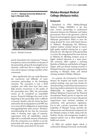 Chapter TWELVE CASE STUDIES




Figure 9: Manipal University Medical Col-
                                                    Meleka-Manipal Medical
lege in Manipal, India                              College (Malaysia-India).
                                                    Background
                                                       Formalized in 1993, Melaka-Manipal
                                                    Medical College (MMMC) is the first
                                                    joint venture partnership in professional
                                                    education between the Malaysian and Indian
                                                    governments. Prior to the agreement, a lack of
                                                    financial and managerial capacity impeded the
                                                    Malaysian government’s ability to meet the
                                                    rising demand for more well-trained doctors
                                                    in Malaysia. Recognizing this deficiency,
                                                    medical students traveled abroad to receive
                                                    high quality medical training but at a great
Source: Manipal University                          financial cost. The objective of the partnership
                                                    is to meet the rising demand for more doctors
                                                    in Malaysia by affording students access to
poorly channeled to the community.64 Greater        higher medical education at a lower price.
transparency and accountability on the part of      The university offers students a twinning
the partnership, along with meaningful service      Bachelor of Medicine and Bachelor of Surgery
channels, could have led to a higher level of       Degree with pre-clinical training received at
trust and acceptance amongst members of the         Manipal University, a private learning institute
community.                                          operating in Manipal, India, and clinical
                                                    training awarded in Melaka, Malaysia.
  More significantly, this case study illustrates
the controversy and difficulty of water                As a partner, the Government of Malaysia
concession partnerships in the developing           donates the hospital and health centres for
countries. The concession is now a third            medical teaching, some part-time faculty for
complete and while there have been some             clinical training, as well as financial assistance to
high priority investments to the quality of         deserving students admitted to the institution.
the partnership since 2001, the partnership         Additionally, its regulatory bodies, the
cannot yet be considered an unqualified             Medical Malaysian Council and the National
success. Financial challenges that arose in the     Accreditation Board, partner to supervise and
beginning of the partnership make it difficult      provide advisory services to ensure educational
to measure whether value for money has been         requirements meet minimal standards of
achieved for the local population and SWC has       conformity with government regulations.
yet to meet all of its obligations in maintaining   For its role, a private consortium under the
and upgrading basic water services. Therefore,      leadership of Manipal Group, provides the
notwithstanding the fact that the concession        infrastructure and educational component for
today is showing some signs of maturity,            the Manipal campus in India, along with the
expectations from all stakeholders remain           facilities, faculty, and management needed to
high with a considerable measure of hesitation      augment patient care at these hospitals and
from the community as to whether or not the         health care centres.
partnership will create new opportunities for         In 2003, the medical degree which is
the local people, particularly for the poor.        conferred by Manipal University, was formally

                                                                                                      31
 