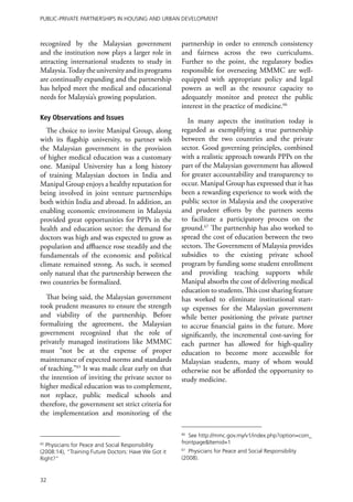 Public-Private Partnerships in Housing and Urban Development



recognized by the Malaysian government                partnership in order to entrench consistency
and the institution now plays a larger role in        and fairness across the two curriculums.
attracting international students to study in         Further to the point, the regulatory bodies
Malaysia. Today the university and its programs       responsible for overseeing MMMC are well-
are continually expanding and the partnership         equipped with appropriate policy and legal
has helped meet the medical and educational           powers as well as the resource capacity to
needs for Malaysia’s growing population.              adequately monitor and protect the public
                                                      interest in the practice of medicine.66
Key Observations and Issues                              In many aspects the institution today is
   The choice to invite Manipal Group, along          regarded as exemplifying a true partnership
with its flagship university, to partner with         between the two countries and the private
the Malaysian government in the provision             sector. Good governing principles, combined
of higher medical education was a customary           with a realistic approach towards PPPs on the
one. Manipal University has a long history            part of the Malaysian government has allowed
of training Malaysian doctors in India and            for greater accountability and transparency to
Manipal Group enjoys a healthy reputation for         occur. Manipal Group has expressed that it has
being involved in joint venture partnerships          been a rewarding experience to work with the
both within India and abroad. In addition, an         public sector in Malaysia and the cooperative
enabling economic environment in Malaysia             and prudent efforts by the partners seems
provided great opportunities for PPPs in the          to facilitate a participatory process on the
health and education sector: the demand for           ground.67 The partnership has also worked to
doctors was high and was expected to grow as          spread the cost of education between the two
population and affluence rose steadily and the        sectors. The Government of Malaysia provides
fundamentals of the economic and political            subsidies to the existing private school
climate remained strong. As such, it seemed           program by funding some student enrollment
only natural that the partnership between the         and providing teaching supports while
two countries be formalized.                          Manipal absorbs the cost of delivering medical
                                                      education to students. This cost sharing feature
  That being said, the Malaysian government           has worked to eliminate institutional start-
took prudent measures to ensure the strength          up expenses for the Malaysian government
and viability of the partnership. Before              while better positioning the private partner
formalizing the agreement, the Malaysian              to accrue financial gains in the future. More
government recognized that the role of                significantly, the incremental cost-saving for
privately managed institutions like MMMC              each partner has allowed for high-quality
must “not be at the expense of proper                 education to become more accessible for
maintenance of expected norms and standards           Malaysian students, many of whom would
of teaching.”65 It was made clear early on that       otherwise not be afforded the opportunity to
the intention of inviting the private sector to       study medicine.
higher medical education was to complement,
not replace, public medical schools and
therefore, the government set strict criteria for
the implementation and monitoring of the

                                                      66
                                                         See http://mmc.gov.my/v1/index.php?option=com_
65
  Physicians for Peace and Social Responsibility      frontpage&Itemid=1
(2008:14), “Training Future Doctors: Have We Got it   67
                                                         Physicians for Peace and Social Responsibility
Right?”                                               (2008).


32
 