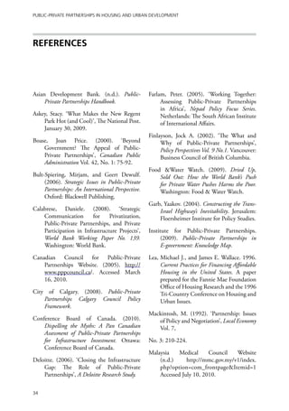 Public-Private Partnerships in Housing and Urban Development




REFERENCES




Asian Development Bank. (n.d.). Public-            Farlam, Peter. (2005). ‘Working Together:
     Private Partnerships Handbook.                     Assessing Public-Private Partnerships
                                                        in Africa’, Nepad Policy Focus Series.
Askey, Stacy. ‘What Makes the New Regent                Netherlands: The South African Institute
    Park Hot (and Cool)’, The National Post.            of International Affairs.
    January 30, 2009.
                                                   Finlayson, Jock A. (2002). ‘The What and
Boase, Joan Price. (2000). ‘Beyond                      Why of Public-Private Partnerships’,
    Government? The Appeal of Public-                   Policy Perspectives Vol. 9 No.1. Vancouver:
    Private Partnerships’, Canadian Public              Business Council of British Columbia.
    Administration Vol. 42, No. 1: 75-92.
                                                   Food &Water Watch. (2009). Dried Up,
Bult-Spiering, Mirjam, and Geert Dewulf.               Sold Out: How the World Bank’s Push
     (2006). Strategic Issues in Public-Private        for Private Water Pushes Harms the Poor.
     Partnerships: An International Perspective.       Washington: Food & Water Watch.
     Oxford: Blackwell Publishing.
                                                   Garb, Yaakov. (2004). Constructing the Trans-
Calabrese, Daniele. (2008). ‘Strategic                 Israel Highway’s Inevitability. Jerusalem:
    Communication        for    Privatization,         Floersheimer Institute for Policy Studies.
    Public-Private Partnerships, and Private
    Participation in Infrastructure Projects’,     Institute for Public-Private Partnerships.
    World Bank Working Paper No. 139.                    (2009). Public-Private Partnerships in
    Washington: World Bank.                              E-government: Knowledge Map.

Canadian Council for Public-Private                Lea, Michael J., and James E. Wallace. 1996.
    Partnerships Website. (2005). http://               Current Practices for Financing Affordable
    www.pppcouncil.ca/. Accessed March                  Housing in the United States. A paper
    16, 2010.                                           prepared for the Fannie Mae Foundation
                                                        Office of Housing Research and the 1996
City of Calgary. (2008). Public-Private                 Tri-Country Conference on Housing and
    Partnerships Calgary Council Policy                 Urban Issues.
    Framework.
                                                   Mackintosh, M. (1992). ‘Partnership: Issues
Conference Board of Canada. (2010).                   of Policy and Negotiation’, Local Economy
    Dispelling the Myths: A Pan Canadian              Vol. 7,
    Assessment of Public-Private Partnerships
    for Infrastructure Investment. Ottawa:         No. 3: 210-224.
    Conference Board of Canada.
                                                   Malaysia    Medical     Council   Website
Deloitte. (2006). ‘Closing the Infrastructure          (n.d.)     http://mmc.gov.my/v1/index.
    Gap: The Role of Public-Private                    php?option=com_frontpage&Itemid=1
    Partnerships’, A Deloitte Research Study.          Accessed July 10, 2010.

34
 