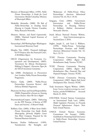 REFERENCES




Ministry of Municipal Affairs. (1999). Public         Weaknesses of Public-Private Policy
    Private Partnerships: A Guide for Local           Partnerships,’ American Behavioural
    Governments. British Columbia: Ministry           Scientists Vol. 43, No.1: 10-34.
    of Municipal Affairs.
                                                  Sengupta, Urmi. (2004). ‘Government
Moskalyk, Alexandra. (2008). The Role of              Intervention      and Public-Private
   Public-Partnerships in Funding Social              Partnerships in Housing Delivery
   Housing in Canada. Ottawa: Canadian                in Kolkata’, Habitat International.
   Policy Research Networks.                          Newcastle: Elsevier.

Moszoro, Marian, and Paweł Gąsiorowski.           South African National Treasury Website.
    (2008). ‘Optimal Capital Structure of             (n.d.).      http://www.treasury.gov.za.
    Public-Private                                    Accessed June 3, 2010.

Partnerships’, IMF Working Paper. Washington:     Stiglitz, Joseph E., and Scott J. Wallsten.
     International Monetary Fund.                       (1999). ‘Public-Private Technology
                                                        Partnerships: Promises and Pitfalls’,
Murphy, Tim. (2009). ‘Financial challenges              American Behavioural Scientist Vol. 43,
   for P3 Projects after the Financial Crisis’,         No.1: 52-73.
   A McMillian Report.
                                                  TCHC [Toronto Community Housing
OECD [Organization for Economic Co-                  Corporation]. (2002). Regent Park
   operation and Development]. (2005).               Revitalization Study. Toronto: TCHC.
   ‘Investment for African Development:
   Making It Happen’, Discussion Paper for        TCHC [Toronto Community Housing
   the OECD Investment Committee.                    Corporation]. (2003). Regent Park
                                                     Revitalization Plan: Financial Plan and
4ps. (2008). Developments in Procurement             Proposed Strategies. Toronto: TCHC.
    Law. London: Public Private Partnerships
    Programme.                                    TCHC [Toronto Community Housing
                                                     Corporation]. (2007). Regent Park Social
Palmer, Glady. (2009). ‘Public-Private               Development Plan. Toronto: TCHC.
    Partnerships: Literature Review’, Aids
    Delivery Methods Programme.                   Trade Investment Nigeria Website. (2009).
                                                      http://www.tradeinvestnigeria.com/
Physicians for Peace and Social Responsibility.       feature_articles/959808.htm Accessed
    (2008). Prepared for a Forum on Training          March 25, 2010.
    Future Doctors: Have We Got it Right?
                                                  UNCITRAL [United Nations Commission
PricewaterhouseCoopers. (2005). ‘Delivering          on International Trade Law]. (2004).
     on the PPP Promise: A Review of PPP             Model Legislative Provisions on Privately
     Issues and Activity’, A Research Study.         Financed Infrastructure Projects. New
Robbins, Glen. (2004). A Water Sector Public-        York: United Nations.
    Private Partnerships Case Study: Ilembe       UNECE [United Nations Economic
    Municipality (formerly Dolphin Coast)            Commission for Europe]. (2008).
    Siza Water Company. Prepared for the             Guidebook on Promoting Good Governance
    National Business Initiative.                    in Public-Private Partnerships. Geneva:
Rosenau, Pauline      Vaillancourt. (1999).          United Nations.
    ‘Introduction:    The Strengths and

                                                                                             35
 
