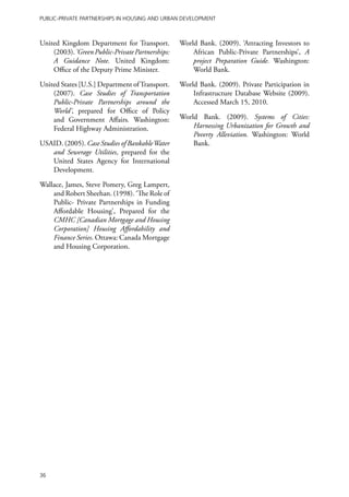 Public-Private Partnerships in Housing and Urban Development



United Kingdom Department for Transport.          World Bank. (2009). ‘Attracting Investors to
    (2003). ‘Green Public-Private Partnerships:       African Public-Private Partnerships’, A
    A Guidance Note. United Kingdom:                  project Preparation Guide. Washington:
    Office of the Deputy Prime Minister.              World Bank.

United States [U.S.] Department of Transport.     World Bank. (2009). Private Participation in
    (2007). Case Studies of Transportation            Infrastructure Database Website (2009).
    Public-Private Partnerships around the            Accessed March 15, 2010.
    World’, prepared for Office of Policy
    and Government Affairs. Washington:           World Bank. (2009). Systems of Cities:
    Federal Highway Administration.                   Harnessing Urbanization for Growth and
                                                      Poverty Alleviation. Washington: World
USAID. (2005). Case Studies of Bankable Water         Bank.
   and Sewerage Utilities, prepared for the
   United States Agency for International
   Development.

Wallace, James, Steve Pomery, Greg Lampert,
    and Robert Sheehan. (1998). ‘The Role of
    Public- Private Partnerships in Funding
    Affordable Housing’, Prepared for the
    CMHC [Canadian Mortgage and Housing
    Corporation] Housing Affordability and
    Finance Series. Ottawa: Canada Mortgage
    and Housing Corporation.




36
 