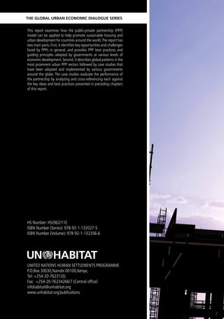 The Global Urban economic DialoGUe SerieS


This report examines how the public-private partnership (PPP)
model can be applied to help promote sustainable housing and
urban development for countries around the world. The report has
two main parts. First, it identifies key opportunities and challenges
faced by PPPs in general, and provides PPP best practices and
guiding principles adopted by governments at various levels of
economic development. Second, it describes global patterns in the
most prominent urban PPP sectors followed by case studies that
have been adopted and implemented by various governments
around the globe. The case studies evaluate the performance of
the partnership by analyzing and cross-referencing each against
the key ideas and best practices presented in preceding chapters
of this report.




HS Number: HS/062/11E
ISBN Number (Series): 978-92-1-132027-5
ISBN Number (Volume): 978-92-1-132356-6




UNITED NATIONS HUMAN SETTLEMENTS PROGRAMME
P.O.Box 30030,Nairobi 00100,Kenya;
Tel: +254-20-7623120;
Fax: +254-20-76234266/7 (Central office)
infohabitat@unhabitat.org
www.unhabitat.org/publications
 