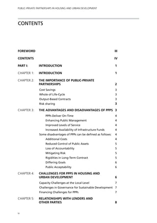 Public-Private Partnerships in Housing and Urban Development




Contents




FOREWORD 		                                                              iii

Contents		                                                               iv

PART I:	INTRODUCTION	                                                    1

Chapter 1: 	Introduction	                                                1

Chapter 2: 	THE IMPORTANCE OF PUBLIC-PRIVATE
             PARTNERSHIPS	                                               2
                Cost Savings	                                            3
                Whole of Life-Cycle	                                     3
                Output-Based Contracts	                                  3
                Risk sharing	                                            3

Chapter 3:	THE ADVANTAGES AND DISADVANTAGES OF PPPs	 3
                     PPPs Deliver On-Time	                               4
                     Enhancing Public Management	                        4
                     Improved Levels of Service	                         4
                     Increased Availability of Infrastructure Funds	     4
                Some disadvantages of PPPs can be defined as follows:	   4
                     Additional Costs	                                   4
                     Reduced Control of Public Assets	                   5
                     Loss of Accountability	                             5
                     Mitigating Risk	                                    5
                     Rigidities in Long-Term Contract	                   5
                     Differing Goals	                                    6
                     Public Acceptability	                               6

Chapter 4: 	CHALLENGES FOR PPPs IN HOUSING AND
             URBAN DEVELOPMENT	                                          6
                Capacity Challenges at the Local Level	                  7
                Challenges in Governance for Sustainable Development	 7
                Financing Challenges for PPPs	                           7

Chapter 5: 	RELATIONSHIPS WITH LENDERS AND
             OTHER PARTIES	                                              8


iv
 