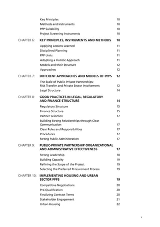 Key Principles	                                 10
            Methods and Instruments 	                       10
            PPP Suitability	                                10
            Project Screening Instruments	                  10

Chapter 6: 	 KEY PRINCIPLES, INSTRUMENTS AND METHODS	       10
            Applying Lessons Learned	                       11
            Disciplined Planning	                           11
            PPP Units	                                      11
            Adopting a Holistic Approach	                   11
            Models and their Structure	                     12
            Approaches	                                     12

Chapter 7: 	 DIFFERENT APPROACHES AND MODELS OF PPPS 	 12
            The Scale of Public-Private Partnerships:
            Risk Transfer and Private Sector Involvement	   12
            Legal Structure 	                               14

Chapter 8: 	 GOOD PRACTICES IN LEGAL, REGULATORY
             AND FINANCE STRUCTURE	                         14
            Regulatory Structure 	                          15
            Finance Structure 	                             15
            Partner Selection	                              17
            Building Strong Relationships through Clear
            Communication	                                  17
            Clear Roles and Responsibilities	               17
            Procedures	                                     17
            Strong Public Administration	                   17

Chapter 9: 	 PUBLIC-PRIVATE PARTNERSHIP ORGANIZATIONAL
             AND ADMINISTRATIVE EFFECTIVENESS	              17
            Strong Leadership	                              18
            Building Capacity	                              19
            Refining the Scope of the Project 	             19
            Selecting the Preferred Procurement Process 	   19

Chapter 10: 	IMPLEMENTING HOUSING AND URBAN
             SECTOR PPPs	                                   19
            Competitive Negotiations	                       20
            Pre-Qualification	                              20
            Finalizing Contract Terms 	                     20
            Stakeholder Engagement 	                        21
            Urban Housing	                                  22



                                                                 v
 