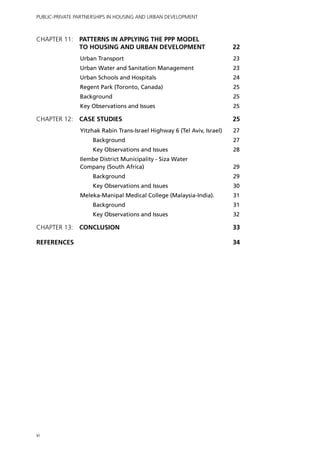 Public-Private Partnerships in Housing and Urban Development



Chapter 11: 	 PATTERNS IN APPLYING THE PPP MODEL
              TO HOUSING AND URBAN DEVELOPMENT	                            22
                Urban Transport	                                           23
                Urban Water and Sanitation Management 	                    23
                Urban Schools and Hospitals 	                              24
                Regent Park (Toronto, Canada)	                             25
                Background 	                                               25
                Key Observations and Issues 	                              25

Chapter 12: 	CASE STUDIES 	                                                25
                Yitzhak Rabin Trans-Israel Highway 6 (Tel Aviv, Israel)	   27
                     Background	                                           27
                     Key Observations and Issues	                          28
                Ilembe District Municipality - Siza Water
                Company (South Africa)	                                    29
                     Background	                                           29
                     Key Observations and Issues 	                         30
                Meleka-Manipal Medical College (Malaysia-India).	          31
                     Background 	                                          31
                     Key Observations and Issues 	                         32

Chapter 13: 	CONCLUSION 	                                                  33

REFERENCES 		                                                              34




vi
 