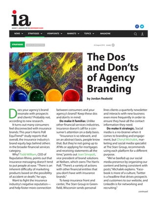 D
oes your agency’s brand
resonate with prospects
and clients? Probably not,
according to new research.
It turns out many consumers
feel disconnected with insurance
brands: This year’s Harris Poll
EquiTrend® study reports that
overall, the insurance industry’s
brand equity lags behind others
in the broader financial services
category.
Why? Todd William, CEO of
Reputation Rhino, points out that
insurance messaging doesn’t tend
to put people at ease.“There is an
inherent difficulty of marketing
products based on the possibility
of accident or death,”he says.
Want to fight the insurance
industry’s negative reputation—
and help foster more connection
between consumers and your
agency’s brand? Keep these dos
and don’ts in mind:
Do make it familiar. Unlike
other financial services industries,
insurance doesn’t call for a con-
sumer’s attention on a daily basis.
“Insurance is so relevant, and
on an abstract basis, people know
that. But they’re not going up to
ATMs or applying for mortgages
and receiving statements all the
time,”points out Joan Sinopoli,
vice president of brand solutions
at Neilsen, which owns The Harris
Poll.“There’s a variety of actions
with other financial entities that
you don’t have with insurance
brands.”
To keep insurance front and
center, The Starr Group in Green-
field, Wisconsin sends personal
lines clients a quarterly newsletter
and interacts with new business
even more frequently in order to
ensure they have all the contact
information they need.
Do make it strategic. Social
media is a no-brainer when it
comes to branding and engage-
ment, but Cheryl Michalek, mar-
keting and social media specialist
at The Starr Group, recommends
using each platform for a different
purpose.
“We’ve beefed up our social
media presence by organizing our
content and being consistent with
posts,”Michalek explains.“Face-
book is more of a culture, Twitter
is a headline that drives prospects
and customers to our website, and
LinkedIn is for networking and
recruiting.”
The Dos
and Don’ts
of Agency
Branding
by Jordan Reabold
continued
 