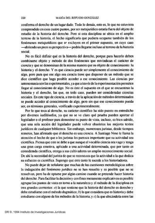 220 MARÍA DEL REFUGIO GONZÁLEZ
conforma el derecho de un lugar dado. Todo lo demás, esto es, lo que no estuviera
comprendido en esos cuatro puntos, por ser metajurídico estaría fuera del objeto de
estudio de la historia del derecho. Pero si esta disciplina se ubica en el amplio
terreno de la historia, el hecho significaria que pudiera ocuparse también de los
fenómenos metajuridicos que se excluyen en el primer supuesto, en cuyo caso
-abriendo un poco su perspectiva-podría llegarse incluso al terreno de la historia
social.
No es fácil definir qué es la historia del derecho, porque para hacerlo deben
combinarse objeto y método de dos fenómenos que reivindican el carácter de
ciencia y que se denominan de la ntisma manera que su objeto de conocintiento: la
historia y el derecho. Y es que ciencia puede ser simplemente el conocimiento de
algo, pero para que ese algo sea ciencia tiene que disponer de un método que se
dice cientifico que haga posible acceder a ese conocintiento. Las ciencias por
antonomasia son las experimentales, ya que a través de laexperimentaciónperntiten
llegar al conocintiento de algo. No es éste el supuesto en el que se encuentran la
historia y el derecho, las que, en todo caso, pueden ser consideradas ciencias
sociales. En este tipo de ciencia, a través de la aplicación de métodos deterntinados
se puede acceder al conocimiento de algo, pero sin que ese conocimiento pueda
ser, en térntinos generales, verificado experimentalmente.
Por lo que toca al derecho, su carácter cientifico ha sido puesto en entredicho
por diversos iusfilósofos, ya que no se ve claro qué prueba pueden aportar el
legislador o el profesor para demostrar su punto de vista, incluso, es bien sabido,
que una sola acción del legislador puede volver obsoletos los mejores textos
jurídicos de cualquier biblioteca. Sin embargo, numerosos jurístas, desde tiempos
remotos, han afirmado que el derecho es una ciencia. A Santiago Nino le llama la
atención el hecho de que a los juristas les parezca importante que su actividad sea
científica. Piensa que esto se debe a que aunque el vocablo ciencia sea vago y tenga
una gran carga emotiva, aplicado a una actividad deterntinada, que por tanto es
considerada científica, otorga a sus cultivadores un amplio reconocintiento social.
De ahi la necesidad del juristade que se reconozca que la actividad a la que dedica
su esfuerzo es científica. Supongo que otro tanto le sucede a los historiadores.
No puede dejar de señalarse que muchas de las cuestiones metodológicas sobre
la indagación del fenómeno juridico no se han resuelto y es posible que no se
resuelvan, pero ha de optarse por algún camino cuando se pretende hacer historia
del derecho. Para facilitar la decisióny con fines meramente explicativos es posible
agrupar los puntos de vista en tomo a la naturaleza y el método de la disciplina en
tres grandes corrientes: a) la que sostíene que la historia del derecho es derecho y
debe estudiarse con el método dogmático; b) la que considera que es historia y debe
estudiarse con alguno de los métodos de la historia; y e) la que ubicándola entre las
DR ©, 1994 Instituto de Investigaciones Jurídicas
 