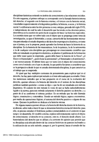 LA HISTORIA DEL DERECHO 221
disciplinas históricas extiende su ámbito de conocimiento a las relaciones sociales.
En este esquema, el primer enfoque se corresponde con la llamada historia interna
del derecho; el segundo con la historia externa y el tercero con la historia social,
vinculadas respectivamente a la dogmáticajuridica, la historia, asecas, y la historia
social. La diferencia entre las dos primeras es muy antigua, procede del siglo XVII,
e independiente de cuál ha sido el desarrollo que ha tenido en los diversos países,
desemboca en la cuestión de quién ha de ocuparse de hacer ~as historias especiales.
La cuestión tiene que ver sobre todo con el objeto que se proponga como tema de
investigación, ya que el historiador, a secas, careceria de las herramientas necesa-
rias paraabordar el estudio dogmático del derecho enperspectiva histórica, en tanto
que el jurista, si se lo propone, puede aprender las formas de hacer la historia de su
disciplina. En la historia de las matemáticas, la de la quíntica, la de la astronontia
o la de cualquier otra disciplina que presuponga un conocintiento científico que
deba ser estudiado en perspectiva histórica, se plantea el problema de la formación
que debe tener quien la emprenda: ¿quién debe hacer la historia de la física? ¿el
físico O el historiador?: ¿quién la de la astronomia? ¿el historiador o el astrónomo?,
y así sucesivamente. El debate tiene que ver tanto con el objeto del conocintiento
como con el método con el que se aborda, lo que podria llevarnos a considerar que
es la perspectiva desde la que se estudia determinada disciplina, la que caracteriza
al trabajo que se emprenda.
Al igual que hay múltiples corrientes de pensantiento para explicar qué es el
derecho, las hay para explicarqué método es el más adecuado para su estudio. Entre
los numerosos métodos que se han propuesto en el curso de la evolución del
derecho, quienes ubican a la historia del derecbo en el terreno de las disciplinas
juridicas también postulan -como se dijo- que ha de ser estudiada con método
dogmático. El carácter de este método le viene de que se halla indisolublemente
ligado a la norma; para este método solamente el derecho positivo es derecho, y a
partir de él se conforma el sistema juridico. Es un método que ha sido llamado
lógico, constructivo y sistemático. Siendo un método lógico, aspira a reconstruir,
por medio de operaciones lógicas, el sistema del derecho positivo o alguna de sus
ramas. Quienes lo prefieren se dedican a la historia interna.
De alguna manera quienes ubican a la historia del derecbo dentro de la historia,
se abocan, sobre todo a hacer lo que se denontina historia externa del derecho; para
ello, es preciso estudiar el fenómeno juridico enmarcándolo en el contexto en que
surge y se desarrolla. El vocablo extema, explica suficientemente cuál es el objeto
de conocintiento: el derecho en su contexto, esto es, el derecho desde afuera. Los
historiadores del derecho que se afilian a la corriente de opinión que postula que
su disciplina está ubicada dentro de las ciencias históricas no parecen inclinados a
la utilización de un solo método, aunque sí, por lo general, hacia el estudio de las
DR ©, 1994 Instituto de Investigaciones Jurídicas
 