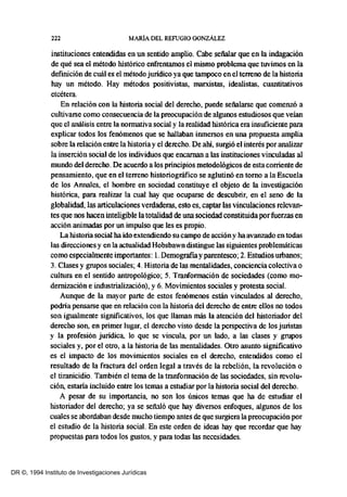 222 MARíA DEL REFUGIO GONZÁLEZ
instituciones entendidas en un sentido amplio. Cabe señalar que en la indagación
de qué sea el método histórico enfrentamos el mismo problema que tuvimos en la
definición de cuál es el método juridico ya que tampoco en el terreno de la historia
hay un método. Hay métodos positivistas, marxistas, idealistas, cuantitativos
etcétera.
En relación con la historia social del derecho, puede señalarse que comeD2Ó a
cultivarse como consecuencia de la preocupación de algunos estudiosos que veían
que el análisis entre la normativa social y la realidad histórica era insuficiente para
explicar todos los fenómenos que se hallaban inmersos en una propuesta amplia
sobre la relación entre la historia y el derecho. De ahi, surgió el interés por analizar
la inserción social de los individuos que encaman a las instituciones vinculadas al
mundo del derecho. De acuerdo a los principios metodológicos de esta corriente de
pensamiento, que en el terreno historiográfico se aglutinó en tomo a la Escuela
de los Annales, el hombre en sociedad constituye el objeto de la investigación
histórica, para realizar la cual hay que ocuparse de descubrir, en el seno de la
globalidad, las articulaciones verdaderas, esto es, captar las vinculaciones relevan-
tes que nos hacen inteligible latotalidad de una sociedad constituida porfuerzas en
acción animadas por un impulso que les es propio.
La historia social ha ido extendiendo su campo de accióny ha avanzado en todas
las direcciones y en la actualidad Hobsbawn distingue las siguientes problemáticas
como especialmente importantes: 1. Demografiayparentesco; 2. Estudios Ulbanos;
3. Clases y grupos sociales; 4. Historia de las mentalidades, conciencia colectiva o
cultura en el sentido antropológico; 5. Tranformación de sociedades (como mo-
derrtización e industrialización), y 6. Movimientos sociales y protesta social.
Aunque de la mayor parte de estos fenómenos están vinculados al derecho,
podria pensarse que en relación con la historia del derecho de entre ellos no todos
son igualmente significativos, los que llaman más la atención del historiador del
derecho son, en primer lugar, el derecho visto desde la perspectiva de los juristas
y la profesión juridica, lo que se vincula, por un lado, a las clases y grupos
sociales y, por el otro, a la historia de las mentalidades. Otro asunto significativo
es el impacto de los movimientos sociales en el derecho, entendidos como el
resultado de la fractura del orden legal a través de la rebelión, la revolución o
el tiranicidio. También el tema de la tranforrnación de las sociedades, sin revolu-
ción, es!aria incluido entre los temas a estudiar por la historia social del derecho.
A pesar de su importancia, no son los únicos temas que ha de estudiar el
historiador del derecho; ya se señaló que hay diversos enfoques, algunos de los
cuales se abordaban desde mucho tiempo antes de que surgiera la preocupación por
el estudio de la historia social. En este orden de ideas hay que recordar que hay
propuestas para todos los gustos, y para todas las necesidades.
DR ©, 1994 Instituto de Investigaciones Jurídicas
 
