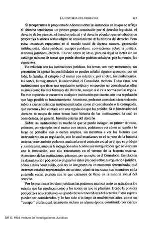 LA HISTORIA DEL DERECHO 223
Si recuperamos la propuesta de Adomeit sobre las instancias en las que se refleja
el derecho tendriamos un primer grupo constituido por el derecho legislado, el
derecho de los juristas, el derecho judicial y el derecho popular, que estudiados en
pespectiva histórica serian objeto de conocimiento de la historia del derecho. Pero
estas instancias repercuten en el mundo social de diversa manera, generando
instituciones, ideas juridicas, cuerpos juridicos, convicciones sobre la justicia,
sistemas jurídicos, etcétera. En este orden de ideas, para no dejar al lector sin un
catálogo mínimo de temas que puede abordar podrían señalarse, por lo menos, los
siguientes.
En relación con las instituciones juridicas, los temas son muy numerosos, sin
pretensión de agotar las posibilidades se pueden señalar algunos ejemplos: por un
lado, la familia, el estupro o el mutuo con interés y, por el otro, los parlamentos,
las cortes, la magistratura, la universidad, el Consulado, etcétera. Todas éstas, son
instituciones que tiene una regulación juridica y no pueden ser consideradas ellas
mísmas como fuentes formales del derecho, aunque si lo es la norma que las regula.
En este supuesto se encuentra cualquier institución que cuente con una regulación
que haga posible su funcionamiento. Asimísmo, podemos considerar dentro de este
rubro a ciertas prácticas institucionalizadas como el contrabando o la corrupción,
que cuentan y han contado con una regulación que las prohibe. Si el historíador del
derecho se ocupa de estos temas hace historía de las instituciones, la cual es
considerada, en general, historia externa del derecho.
Sobre las instituciones es mucho lo que se puede indagar; en primer térmíno,
piénsese, por ejemplo, en el mutuo con interés, podriamos ver cómo se reguló a lo
largo de periodos más o menos amplios, sin metemos a ver los factores que
intervinieron en su regulación, con lo cual estaríamos en el terreno de la historia
interna; pero también podemos analizarla en el contexto social en el que se produjo
y, entonces sí, ampliar la indagación a los fenómenos metajurídicos que se vinculan
con la institución, con ello entraríamos en el terreno de la historia externa.
Asimísmo, de las instituciones, piénsese, porejemplo, en el Consulado. En relación
a esta institución podemos averiguar los datos precisos sobre su reguiaciónjurídica,
cómo estaba constituido, quiénes lo integraron en un momento determínado, qué
intereses estaban representados en su seno, cómo se incrustan sus miembros en la
pirámide social etcétera con lo que entramos de lleno en la historia social del
derecho.
Por lo que toca a las ideas juridicas las podemos analizar tanto en relación a los
sujetos que las producen como a los textos en que se plasman. Desde la primera
perspectiva nos estaríamos ocupando de los conocedores del derecho. Estos sujetos
pueden ser considerados, y lo han sido a lo largo de muchisimos años, como un
"cuerpo" profesional, estamento incluso en alguna época, constituido por ciertos
DR ©, 1994 Instituto de Investigaciones Jurídicas
 