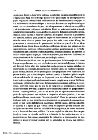 224 MARíA DEL REFUGIO GONZÁLEZ
sujetos que deben su lugar en la pirámide social más a sus conocioúentos que a su
origen; desde bace mucho tiempo el conocedor del derecho ba desempeñado un
papel importante en la sociedad, en la formación del Estado moderno este papel se
vio notablemente incrementado por la necesidad de contar con amplios contingen-
tes de conocedores del derecho para cubrir los puestos de la adnúnistraciónpública
y de justicia tanto civil como eclesiástica. Entre los más importantes se puede
señalar a los magistrados,jueces, profesores, asesores de la adoúnistración pública,
etcétera. Estos sujetos se mueven en tomo a los órganos creadores o aplicadores
del derecho, fonnan, pues, parte del objeto de conocioúento de la historia del
derecho desde diversas perspectivas, porque han sido, como señala Coing, los
generadores y transoúsores del pensamiento juridico en general y de las ideas
juridicas de una época, lo que se refleja en ellengnaje técnico que utilizan, en los
argumentos que expresan, en los conceptos juridicos que plasman en los formula-
rios etcétera; son asimismo objeto fundamental de la historia social del derecho, la
cual se interesa por su origen, su situación econóoúca, sus relaciones familiares, su
actuación dentro de las instituciones, su ideología, etcétera.
De los textos juridicos, tanto los que formaron parte del sisterna juridico como
los que se quedaron en proyecto puede decirse son también el objeto de la historia
del derecho. Sobre ellos son muchas las cuestiones que se pueden estudiar: su
importancia, su contenido, las discusiones en tomo a éste, los sujetos que partici-
paron en ellas, etcétera. De los promulgados cabe preguntarse sobre su eficacia, sin
perder de vista que es hasta la época moderna cuando el Estado exigió el cumpli-
oúento del derecho dictado por los órganos de creación del derecho. Es también
importante averiguar cuáles ordenamientos no se cumplieron y avanzar hipótesis,
sustentadas en los hechos derivados de las condiciones sociales, políticas o econó-
oúcas, sobre las causas por las que no se cumplieron o cumpliéndose tuvieran
consecuencias no previstas. Es posible haceruna distinciónentre los que podriamos
llamar "cuerpos juridicos", esto es, los textos que en algún momento formaron
parte de algún proceso que aspirara a integrarlos al orden juridico, y los que
podriamos llamar simplemente "literatura juridica". Entre los primeros podrian
incluirse tanto los que constituyeron simplemente un proyecto de ordenaDÚento
como los que fueron debidamente sancionados por los órganos correspondientes,
de acuerdo a la época de que se trate. Entre los segundos podria incluirse casi
cualquier escrito sobre derecho, incluida la doctrina juridica; en ambos encontra-
mos la fuente de las ideas juridicas. Un terna capital en relación a los cuerpos
juridicos -«ue se vincula también a la historia de las instituciones- es la
composición de los órganos encargados de elaborarlos y promulgarlos; en este
sentido se puede averiguar quiénes son los diputados, su origen, sus intereses
etcétera.
DR ©, 1994 Instituto de Investigaciones Jurídicas
 