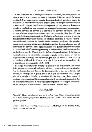 LA HISTORIA DEL DERECHO 225
Como se ha visto, en la investigación sobre el fenómeno juridico se puede ir de
historia interna a la externa y entrar en el terreno de la historia social. En buena
medida el objeto que queremos estudiar detennina el método con el que hemos de
estudiarlo. La historia del derecho es una disciplina cuyo objeto de conocimiento
es muy amplio y cuyos métodos de trabajo pueden ser muy variados. Para com-
prender su amplitud, hay que pensaren que abarca por lo menos dos grandes ramas:
la historia universal del derecho y la historia de los derechos nacionales. Una no
excluye a la otra, poIque las relaciones entre los sistemas juridicos han sido una
constante histórica desde muy antiguo. De hecho, unfenómeno propio de la historia
de algún derecho nacional sólo puede ser estudiado teniendo a la vista los fenóme-
nos de la historia universal del derecho con los cuales se vincula y en relación a los
cuales puede presentar ciertas especificidades, que han de ser explicadas por el
historiador del derecho. Esas especificiadades sólo pueden ser comprendidas si
se tienen a lavista los fenómenos generales y se conocen todos los elementos locales
que las hacen posibles. En este sentido, influyen las peculiaridades de la historia
nacional cómo, si no tomándolas en cuenta, se puede explicar que en un país de
mayoria católica no haya sido reconocida, por más de setenta y cinco años, la
personalidad juridica de las iglesias, entre ellas la de este signo, que es el caso de
la Constitución mexicana entre 1917 y 1992.
El campo de la historia del derecho y el estudio de las relaciones de causalidad
de las normas pueden extenderse hasta el infinito, y corresponde a cada investigador
fijar los límites dentro de los que ha de moverse. En el caso de la historia del
derecho, el investigador se puede apoyar en la gran diversidad de métodos que
ofrecen la historia, el derecho, la historia social e incluso la sociología ya que el
objeto de conocimiento del historiador del derecho lo pennite, prácticamente todos
los fenómenos vinculados al mundo del derecho pueden ser su objeto de conoci-
miento, en alguna de sus vertientes: historia interna, externa o social.
BIBLIOGRAFÍA
ADOMEIT. Klaus, Introducción a la teoría del derecho. Lógica normativa, teoría
de/método, politologíaJurídica, Madrid, Editorial Civitas, 1984, traduc. de Enri-
que Bacigalupo.
CARBONNIER, lean, Soci%giajuridica, 2a. ed., Madrid, Editorial Tecnos, 1982,
traduc. de Luis Diez-Picaso.
DR ©, 1994 Instituto de Investigaciones Jurídicas
 