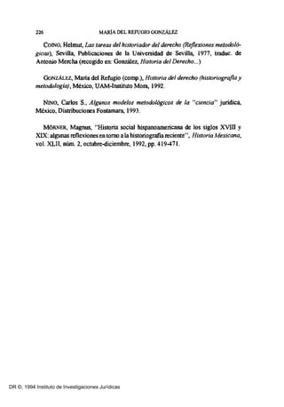 226 MARIA DEL REFUGIO GONZÁLEZ
COINO, Helmu~ Las tareas del historiador del derecho (Reflexiones metodol6-
gicas), SeviUa, Publicaciones de la Universidad de Sevilla, 1977, traduc. de
Antonio Mercha (recogido en: González, Historia del Derecho...)
GoNZÁLEZ, Maria del Refugio (comp.), Historia del derecho (historiografia y
metodología), México, UAM-Instituto Mora, 1992.
NINO, Carlos S., Algunos modelos metodológicos de la "ciencia" jurídica,
México, Distribuciones Fontamara, 1993.
MORNER, Magnus, "Historia social hispanoamericana de los siglos XVIII y
XIX: algunas reflexiones en torno ala historiografía reciente", Historia Mexicana,
vol. XLII, núm. 2, octubre-diciembre, 1992, pp. 419-471.
DR ©, 1994 Instituto de Investigaciones Jurídicas
 