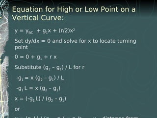Equation for High or Low Point on a
Vertical Curve:
y = yBVC + g1x + (r/2)x2
Set dy/dx = 0 and solve for x to locate turning
point
0 = 0 + g1 + r x
Substitute (g2 – g1) / L for r
-g1 = x (g2 – g1) / L
-g1 L = x (g2 – g1)
x = (-g1 L) / (g2 – g1)
or
 