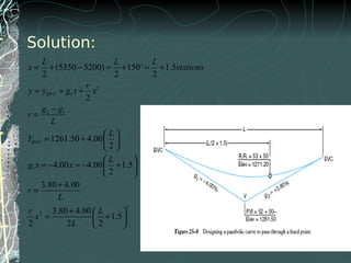 Solution:
2
1
2 1
1
2
2
(5350 5200) 150' 1.5
2 2 2
2
1261.50 4.00
2
4.00 4.00 1.5
2
3.80 4.00
3.80 4.00
1.5
2 2 2
BVC
BVC
L L L
x stations
r
y y g x x
g g
r
L
L
Y
L
g x x
r
L
r L
x
L
= + − = + = +
= + +
−
=
 
= +  
 
 
= − = − + 
 
+
=
+  
= + 
 
 