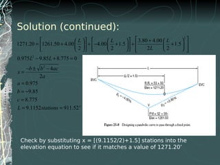 Solution (continued):
2
2
2
3.80 4.00
1271.20 1261.50 4.00 4.00 1.5 1.5
2 2 2 2
0.975 9.85 8.775 0
4
2
0.975
9.85
8.775
9.1152 911.52'
L L L
L
L L
b b ac
x
a
a
b
c
L stations
     +     
= + + − + + +         
           
− + =
− ± −
=
=
= −
=
= =
Check by substituting x = [(9.1152/2)+1.5] stations into the
elevation equation to see if it matches a value of 1271.20’
 