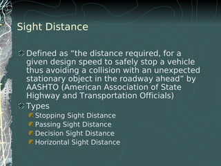 Sight Distance
Defined as “the distance required, for a
given design speed to safely stop a vehicle
thus avoiding a collision with an unexpected
stationary object in the roadway ahead” by
AASHTO (American Association of State
Highway and Transportation Officials)
Types
Stopping Sight Distance
Passing Sight Distance
Decision Sight Distance
Horizontal Sight Distance
 