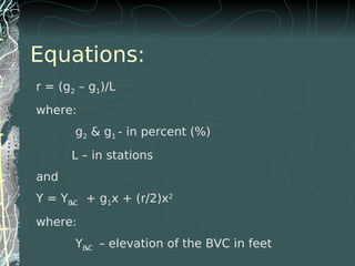 Equations:
r = (g2 – g1)/L
where:
g2 & g1 - in percent (%)
L – in stations
and
Y = YBVC + g1x + (r/2)x2
where:
YBVC – elevation of the BVC in feet
 