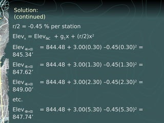Solution:
(continued)
r/2 = -0.45 % per station
Elevx = ElevBVC + g1x + (r/2)x2
Elev44+00 = 844.48 + 3.00(0.30) –0.45(0.30)2
=
845.34’
Elev45+00 = 844.48 + 3.00(1.30) –0.45(1.30)2
=
847.62’
Elev46+00 = 844.48 + 3.00(2.30) –0.45(2.30)2
=
849.00’
etc.
Elev49+00 = 844.48 + 3.00(5.30) –0.45(5.30)2
=
847.74’
 