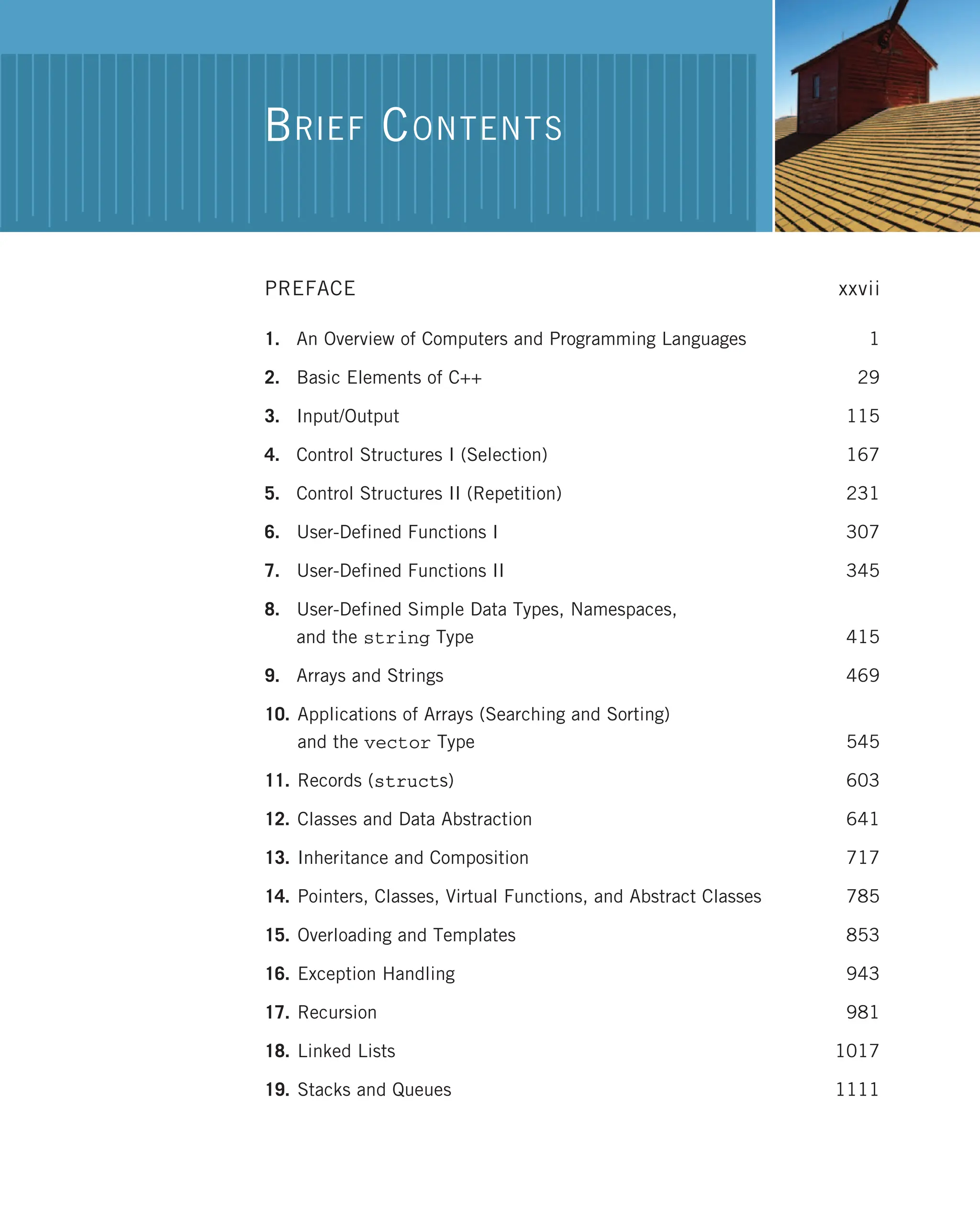 PREFACE xxvii 1. An Overview of Computers and Programming Languages 1 2. Basic Elements of C++ 29 3. Input/Output 115 4. Control Structures I (Selection) 167 5. Control Structures II (Repetition) 231 6. User-Defined Functions I 307 7. User-Defined Functions II 345 8. User-Defined Simple Data Types, Namespaces, and the string Type 415 9. Arrays and Strings 469 10. Applications of Arrays (Searching and Sorting) and the vector Type 545 11. Records (structs) 603 12. Classes and Data Abstraction 641 13. Inheritance and Composition 717 14. Pointers, Classes, Virtual Functions, and Abstract Classes 785 15. Overloading and Templates 853 16. Exception Handling 943 17. Recursion 981 18. Linked Lists 1017 19. Stacks and Queues 1111 BRIEF CONTENTS 