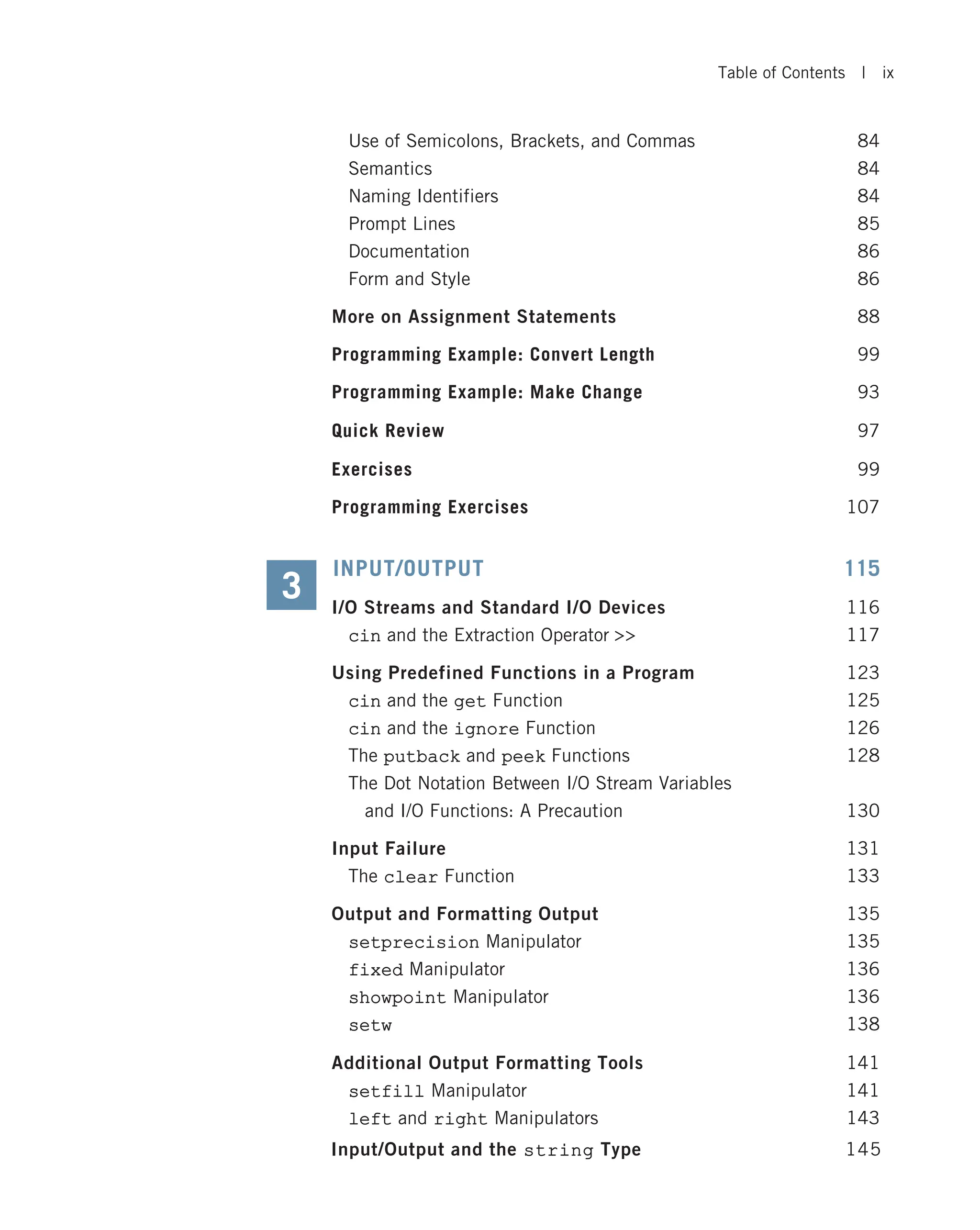 Use of Semicolons, Brackets, and Commas 84 Semantics 84 Naming Identifiers 84 Prompt Lines 85 Documentation 86 Form and Style 86 More on Assignment Statements 88 Programming Example: Convert Length 99 Programming Example: Make Change 93 Quick Review 97 Exercises 99 Programming Exercises 107 INPUT/OUTPUT 115 I/O Streams and Standard I/O Devices 116 cin and the Extraction Operator 117 Using Predefined Functions in a Program 123 cin and the get Function 125 cin and the ignore Function 126 The putback and peek Functions 128 The Dot Notation Between I/O Stream Variables and I/O Functions: A Precaution 130 Input Failure 131 The clear Function 133 Output and Formatting Output 135 setprecision Manipulator 135 fixed Manipulator 136 showpoint Manipulator 136 setw 138 Additional Output Formatting Tools 141 setfill Manipulator 141 left and right Manipulators 143 3 Input/Output and the string Type 145 Table of Contents | ix 