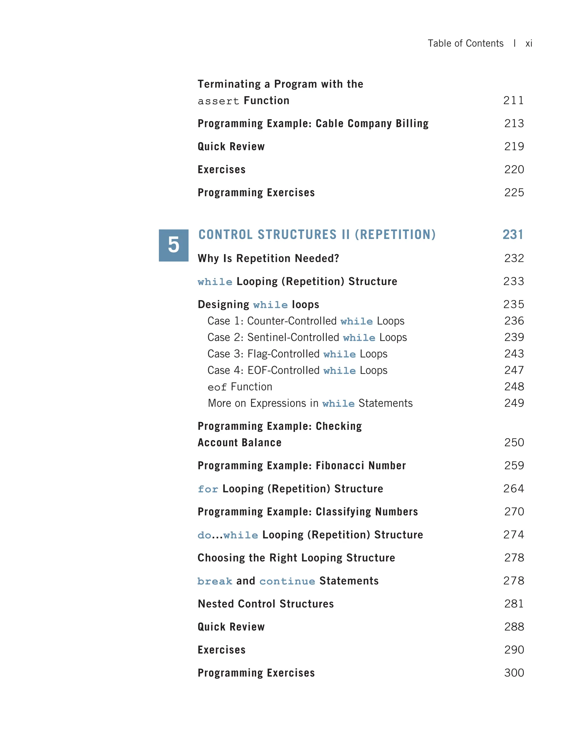 Terminating a Program with the assert Function 211 Programming Example: Cable Company Billing 213 Quick Review 219 Exercises 220 Programming Exercises 225 CONTROL STRUCTURES II (REPETITION) 231 Why Is Repetition Needed? 232 while Looping (Repetition) Structure 233 Designing while loops 235 Case 1: Counter-Controlled while Loops 236 Case 2: Sentinel-Controlled while Loops 239 Case 3: Flag-Controlled while Loops 243 Case 4: EOF-Controlled while Loops 247 eof Function 248 More on Expressions in while Statements 249 Programming Example: Checking Account Balance 250 Programming Example: Fibonacci Number 259 for Looping (Repetition) Structure 264 Programming Example: Classifying Numbers 270 do...while Looping (Repetition) Structure 274 Choosing the Right Looping Structure 278 break and continue Statements 278 Nested Control Structures 281 Quick Review 288 Exercises 290 Programming Exercises 300 5 Table of Contents | xi 