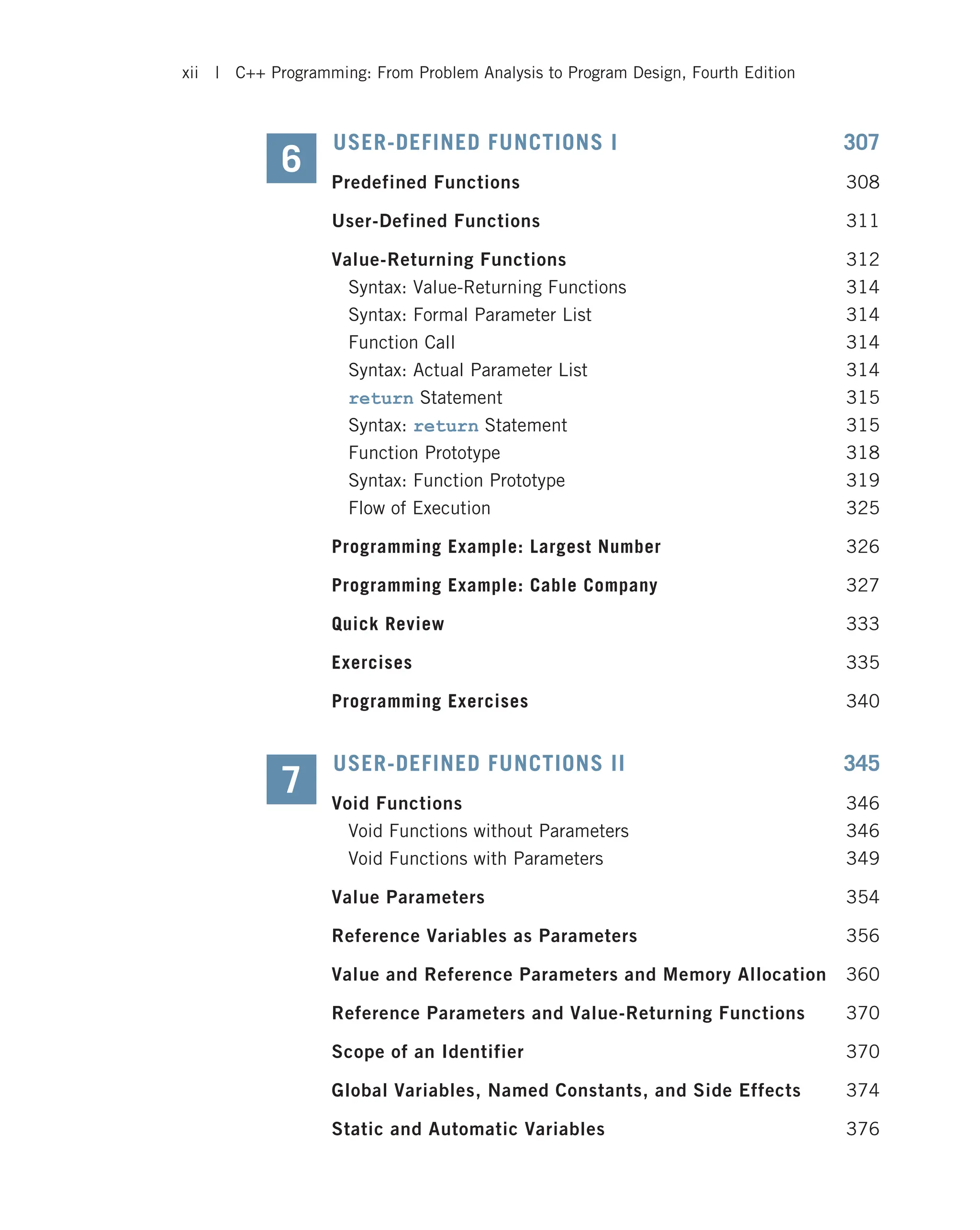 USER-DEFINED FUNCTIONS I 307 Predefined Functions 308 User-Defined Functions 311 Value-Returning Functions 312 Syntax: Value-Returning Functions 314 Syntax: Formal Parameter List 314 Function Call 314 Syntax: Actual Parameter List 314 return Statement 315 Syntax: return Statement 315 Function Prototype 318 Syntax: Function Prototype 319 Flow of Execution 325 Programming Example: Largest Number 326 Programming Example: Cable Company 327 Quick Review 333 Exercises 335 Programming Exercises 340 USER-DEFINED FUNCTIONS II 345 Void Functions 346 Void Functions without Parameters 346 Void Functions with Parameters 349 Value Parameters 354 Reference Variables as Parameters 356 Value and Reference Parameters and Memory Allocation 360 Reference Parameters and Value-Returning Functions 370 Scope of an Identifier 370 Global Variables, Named Constants, and Side Effects 374 Static and Automatic Variables 376 6 7 xii | C++ Programming: From Problem Analysis to Program Design, Fourth Edition 