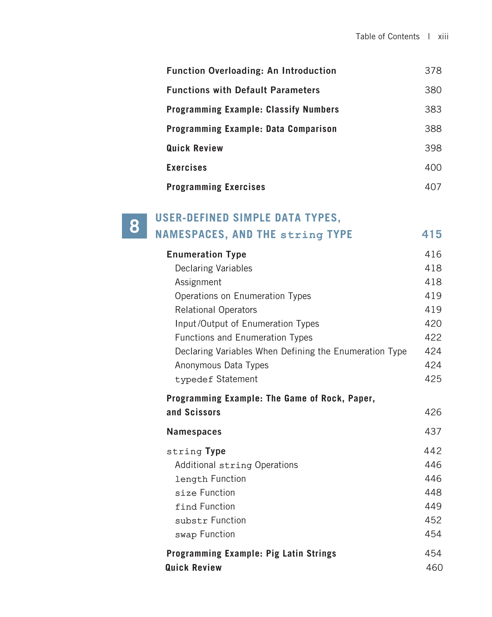 Function Overloading: An Introduction 378 Functions with Default Parameters 380 Programming Example: Classify Numbers 383 Programming Example: Data Comparison 388 Quick Review 398 Exercises 400 Programming Exercises 407 USER-DEFINED SIMPLE DATA TYPES, NAMESPACES, AND THE string TYPE 415 Enumeration Type 416 Declaring Variables 418 Assignment 418 Operations on Enumeration Types 419 Relational Operators 419 Input /Output of Enumeration Types 420 Functions and Enumeration Types 422 Declaring Variables When Defining the Enumeration Type 424 Anonymous Data Types 424 typedef Statement 425 Programming Example: The Game of Rock, Paper, and Scissors 426 Namespaces 437 string Type 442 Additional string Operations 446 length Function 446 size Function 448 find Function 449 substr Function 452 swap Function 454 Programming Example: Pig Latin Strings 454 8 Quick Review 460 Table of Contents | xiii 