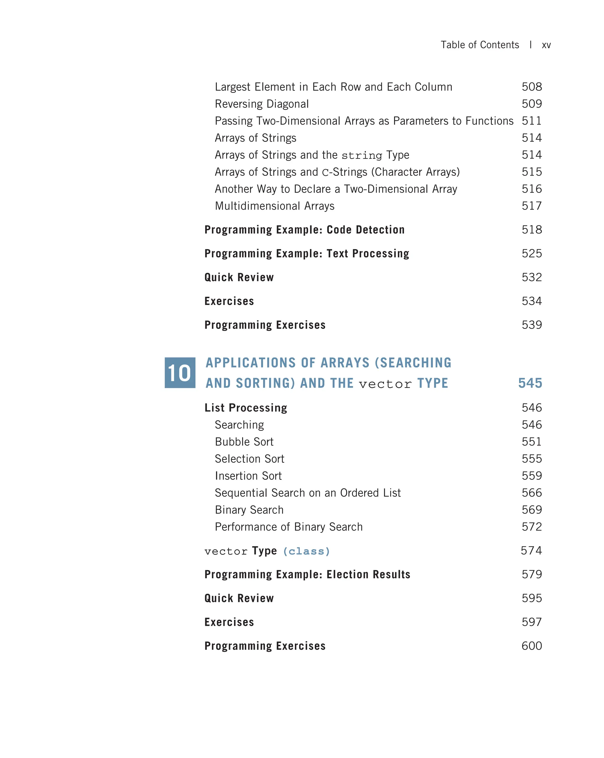 Largest Element in Each Row and Each Column 508 Reversing Diagonal 509 Passing Two-Dimensional Arrays as Parameters to Functions 511 Arrays of Strings 514 Arrays of Strings and the string Type 514 Arrays of Strings and C-Strings (Character Arrays) 515 Another Way to Declare a Two-Dimensional Array 516 Multidimensional Arrays 517 Programming Example: Code Detection 518 Programming Example: Text Processing 525 Quick Review 532 Exercises 534 Programming Exercises 539 APPLICATIONS OF ARRAYS (SEARCHING AND SORTING) AND THE vector TYPE 545 List Processing 546 Searching 546 Bubble Sort 551 Selection Sort 555 Insertion Sort 559 Sequential Search on an Ordered List 566 Binary Search 569 Performance of Binary Search 572 vector Type (class) 574 Programming Example: Election Results 579 Quick Review 595 Exercises 597 Programming Exercises 600 10 Table of Contents | xv 