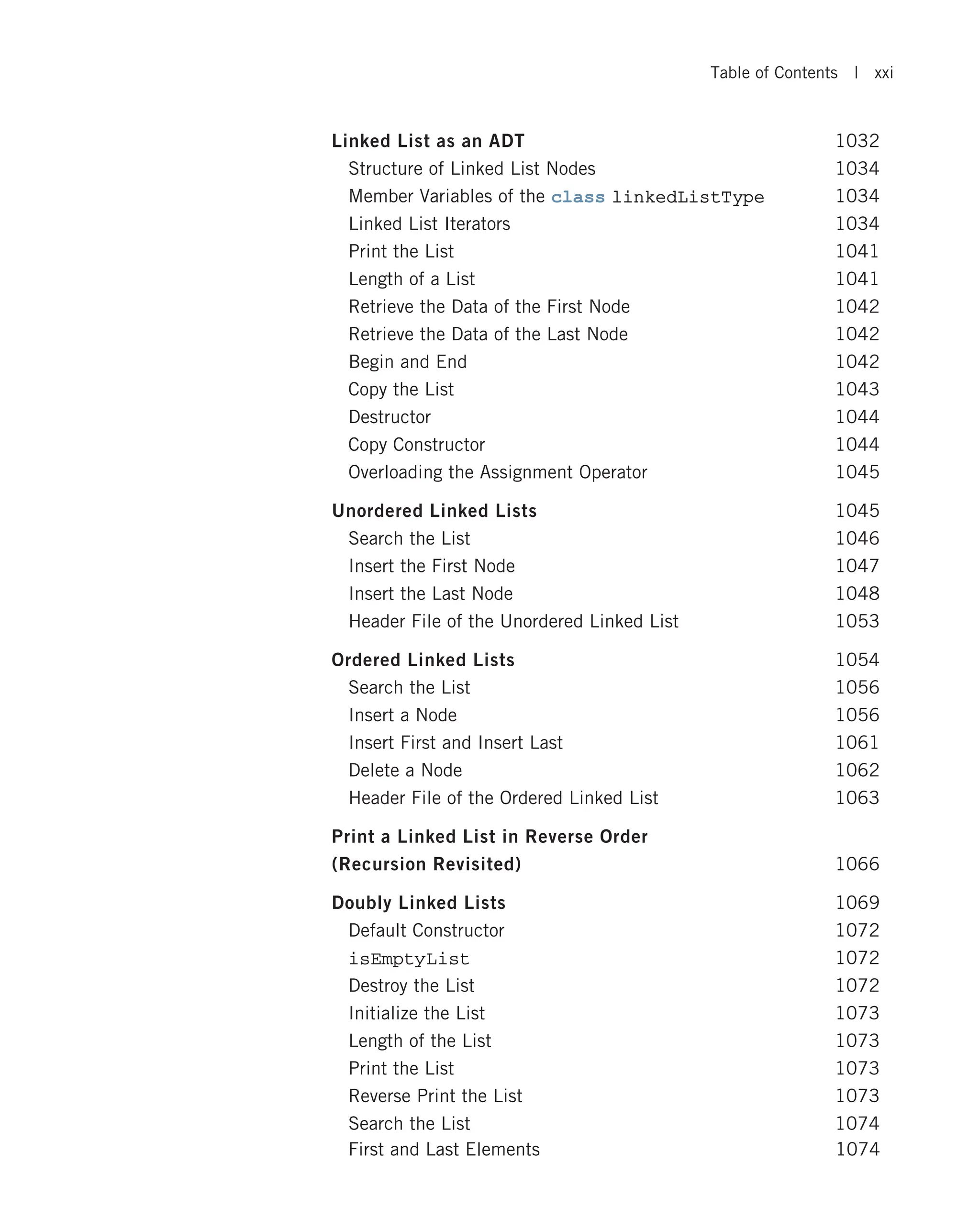Linked List as an ADT 1032 Structure of Linked List Nodes 1034 Member Variables of the class linkedListType 1034 Linked List Iterators 1034 Print the List 1041 Length of a List 1041 Retrieve the Data of the First Node 1042 Retrieve the Data of the Last Node 1042 Begin and End 1042 Copy the List 1043 Destructor 1044 Copy Constructor 1044 Overloading the Assignment Operator 1045 Unordered Linked Lists 1045 Search the List 1046 Insert the First Node 1047 Insert the Last Node 1048 Header File of the Unordered Linked List 1053 Ordered Linked Lists 1054 Search the List 1056 Insert a Node 1056 Insert First and Insert Last 1061 Delete a Node 1062 Header File of the Ordered Linked List 1063 Print a Linked List in Reverse Order (Recursion Revisited) 1066 Doubly Linked Lists 1069 Default Constructor 1072 isEmptyList 1072 Destroy the List 1072 Initialize the List 1073 Length of the List 1073 Print the List 1073 Reverse Print the List 1073 Search the List 1074 First and Last Elements 1074 Table of Contents | xxi 
