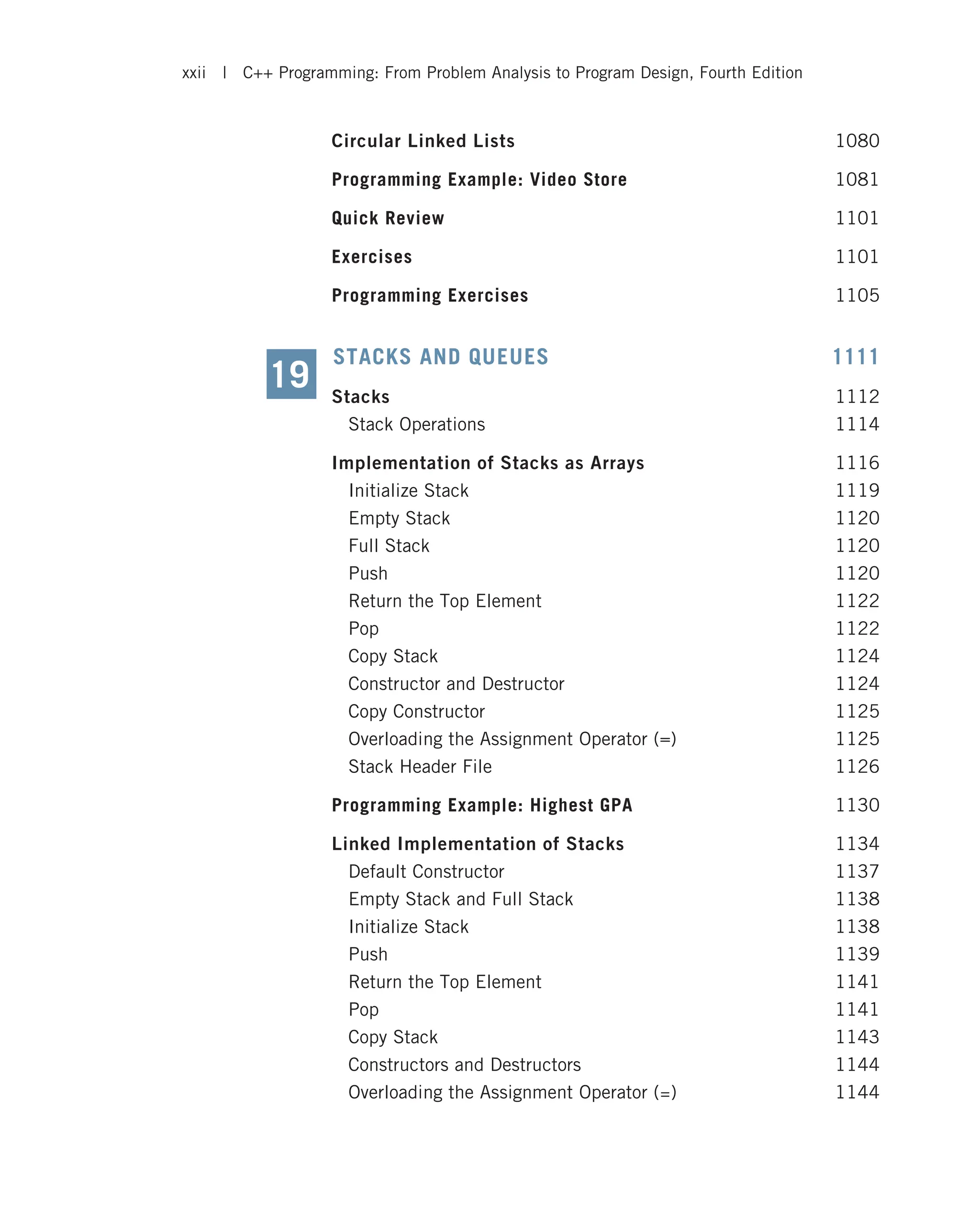 Circular Linked Lists 1080 Programming Example: Video Store 1081 Quick Review 1101 Exercises 1101 Programming Exercises 1105 STACKS AND QUEUES 1111 Stacks 1112 Stack Operations 1114 Implementation of Stacks as Arrays 1116 Initialize Stack 1119 Empty Stack 1120 Full Stack 1120 Push 1120 Return the Top Element 1122 Pop 1122 Copy Stack 1124 Constructor and Destructor 1124 Copy Constructor 1125 Overloading the Assignment Operator (=) 1125 Stack Header File 1126 Programming Example: Highest GPA 1130 Linked Implementation of Stacks 1134 Default Constructor 1137 Empty Stack and Full Stack 1138 Initialize Stack 1138 Push 1139 Return the Top Element 1141 Pop 1141 Copy Stack 1143 Constructors and Destructors 1144 Overloading the Assignment Operator (=) 1144 19 xxii | C++ Programming: From Problem Analysis to Program Design, Fourth Edition 