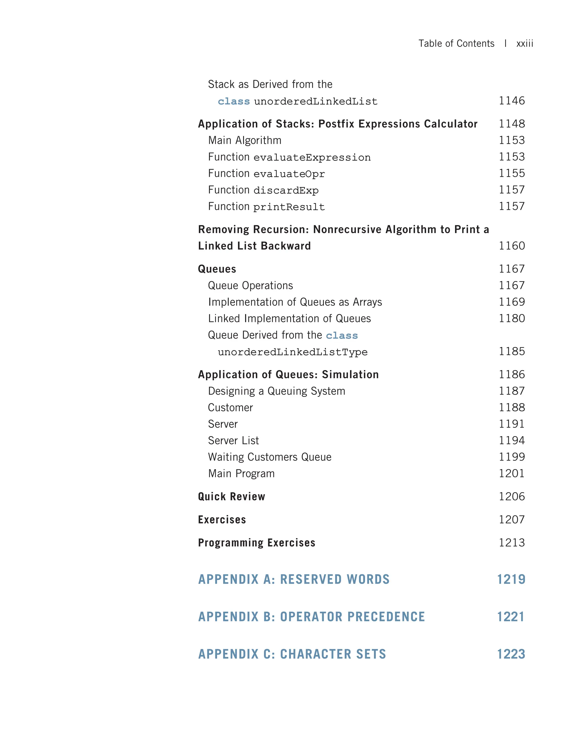 Stack as Derived from the class unorderedLinkedList 1146 Application of Stacks: Postfix Expressions Calculator 1148 Main Algorithm 1153 Function evaluateExpression 1153 Function evaluateOpr 1155 Function discardExp 1157 Function printResult 1157 Removing Recursion: Nonrecursive Algorithm to Print a Linked List Backward 1160 Queues 1167 Queue Operations 1167 Implementation of Queues as Arrays 1169 Linked Implementation of Queues 1180 Queue Derived from the class unorderedLinkedListType 1185 Application of Queues: Simulation 1186 Designing a Queuing System 1187 Customer 1188 Server 1191 Server List 1194 Waiting Customers Queue 1199 Main Program 1201 Quick Review 1206 Exercises 1207 Programming Exercises 1213 APPENDIX A: RESERVED WORDS 1219 APPENDIX B: OPERATOR PRECEDENCE 1221 APPENDIX C: CHARACTER SETS 1223 Table of Contents | xxiii 