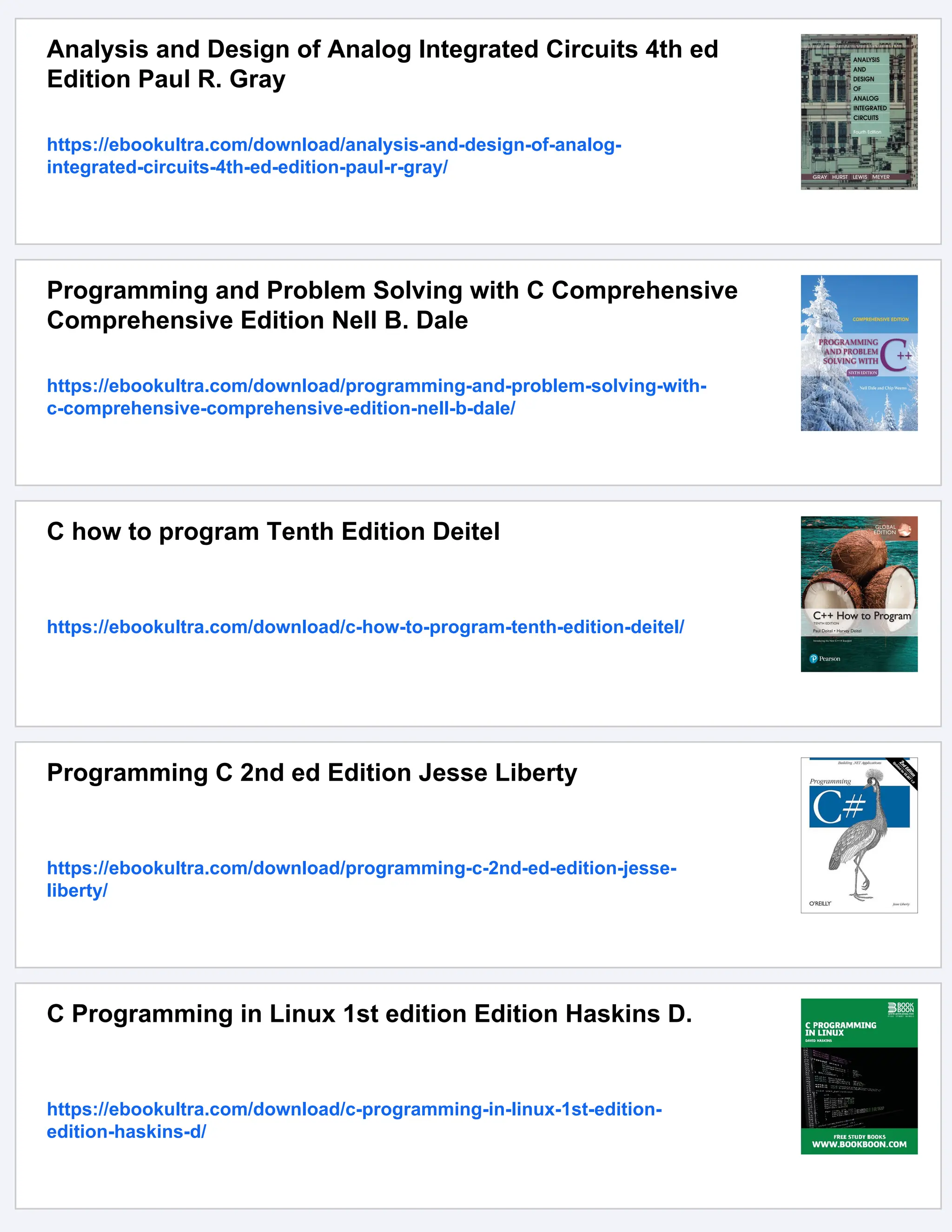 Analysis and Design of Analog Integrated Circuits 4th ed Edition Paul R. Gray https://ebookultra.com/download/analysis-and-design-of-analog- integrated-circuits-4th-ed-edition-paul-r-gray/ Programming and Problem Solving with C Comprehensive Comprehensive Edition Nell B. Dale https://ebookultra.com/download/programming-and-problem-solving-with- c-comprehensive-comprehensive-edition-nell-b-dale/ C how to program Tenth Edition Deitel https://ebookultra.com/download/c-how-to-program-tenth-edition-deitel/ Programming C 2nd ed Edition Jesse Liberty https://ebookultra.com/download/programming-c-2nd-ed-edition-jesse- liberty/ C Programming in Linux 1st edition Edition Haskins D. https://ebookultra.com/download/c-programming-in-linux-1st-edition- edition-haskins-d/ 