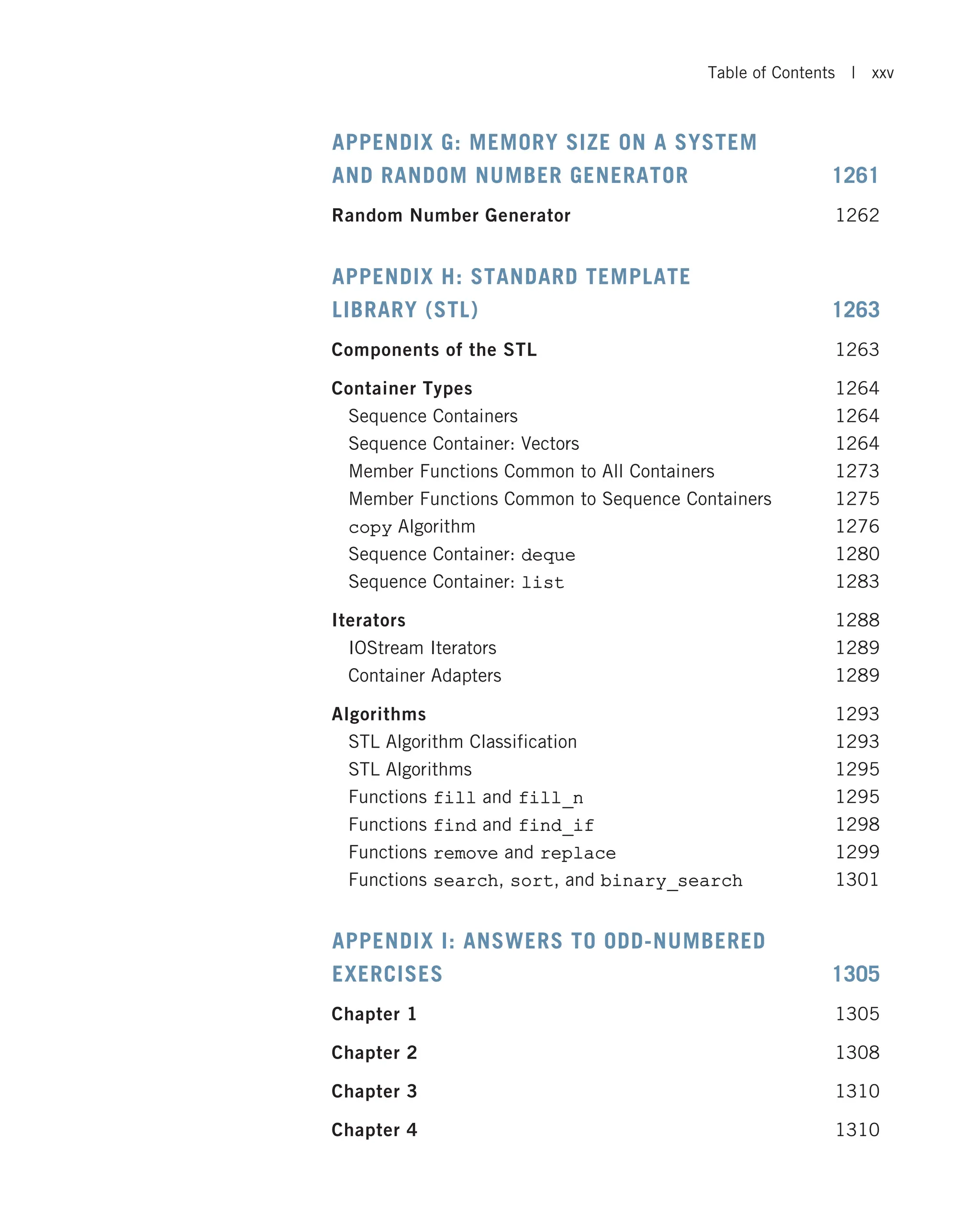 APPENDIX G: MEMORY SIZE ON A SYSTEM AND RANDOM NUMBER GENERATOR 1261 Random Number Generator 1262 APPENDIX H: STANDARD TEMPLATE LIBRARY (STL) 1263 Components of the STL 1263 Container Types 1264 Sequence Containers 1264 Sequence Container: Vectors 1264 Member Functions Common to All Containers 1273 Member Functions Common to Sequence Containers 1275 copy Algorithm 1276 Sequence Container: deque 1280 Sequence Container: list 1283 Iterators 1288 IOStream Iterators 1289 Container Adapters 1289 Algorithms 1293 STL Algorithm Classification 1293 STL Algorithms 1295 Functions fill and fill_n 1295 Functions find and find_if 1298 Functions remove and replace 1299 Functions search, sort, and binary_search 1301 APPENDIX I: ANSWERS TO ODD-NUMBERED EXERCISES 1305 Chapter 1 1305 Chapter 2 1308 Chapter 3 1310 Chapter 4 1310 Table of Contents | xxv 