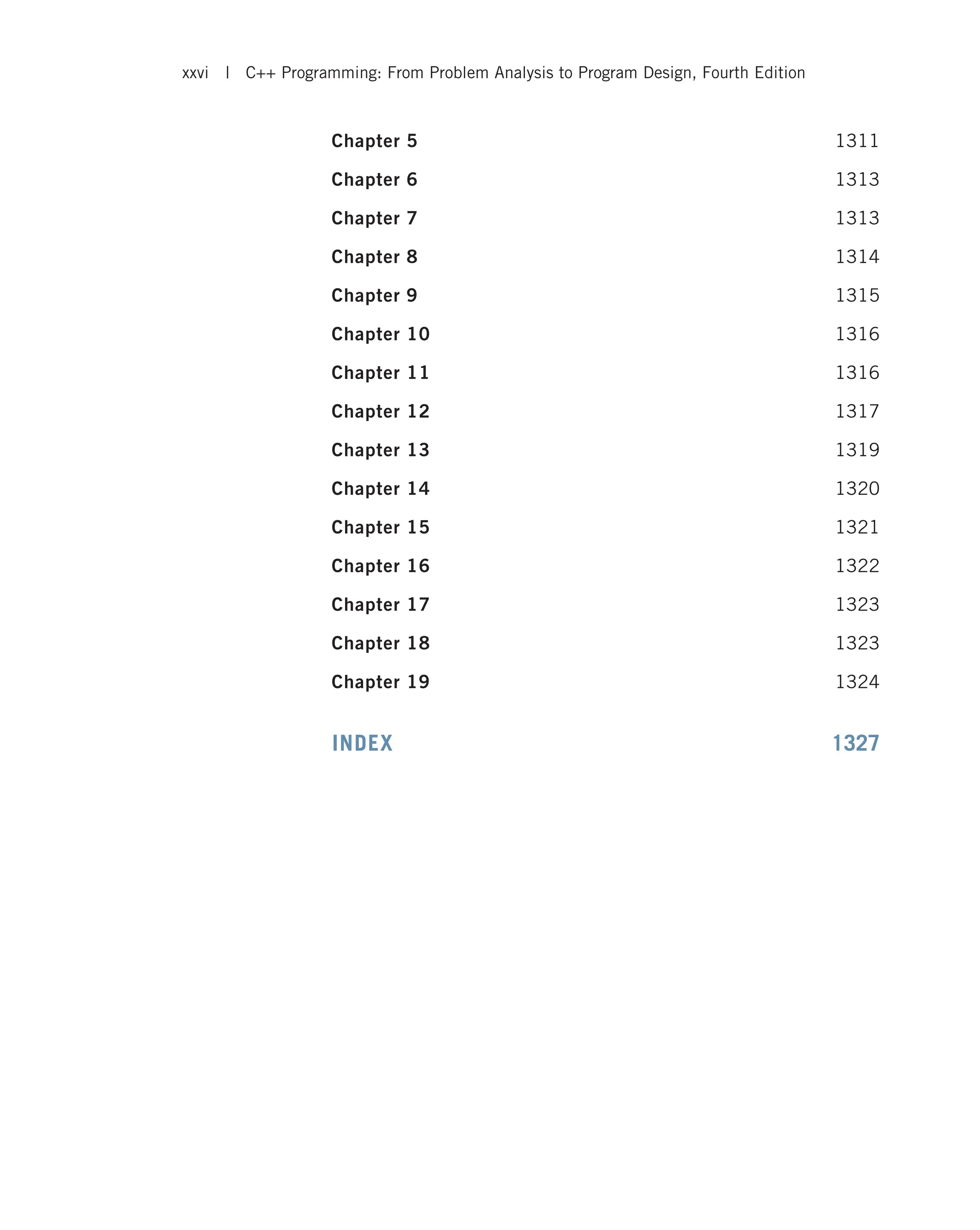 Chapter 5 1311 Chapter 6 1313 Chapter 7 1313 Chapter 8 1314 Chapter 9 1315 Chapter 10 1316 Chapter 11 1316 Chapter 12 1317 Chapter 13 1319 Chapter 14 1320 Chapter 15 1321 Chapter 16 1322 Chapter 17 1323 Chapter 18 1323 Chapter 19 1324 INDEX 1327 xxvi | C++ Programming: From Problem Analysis to Program Design, Fourth Edition 