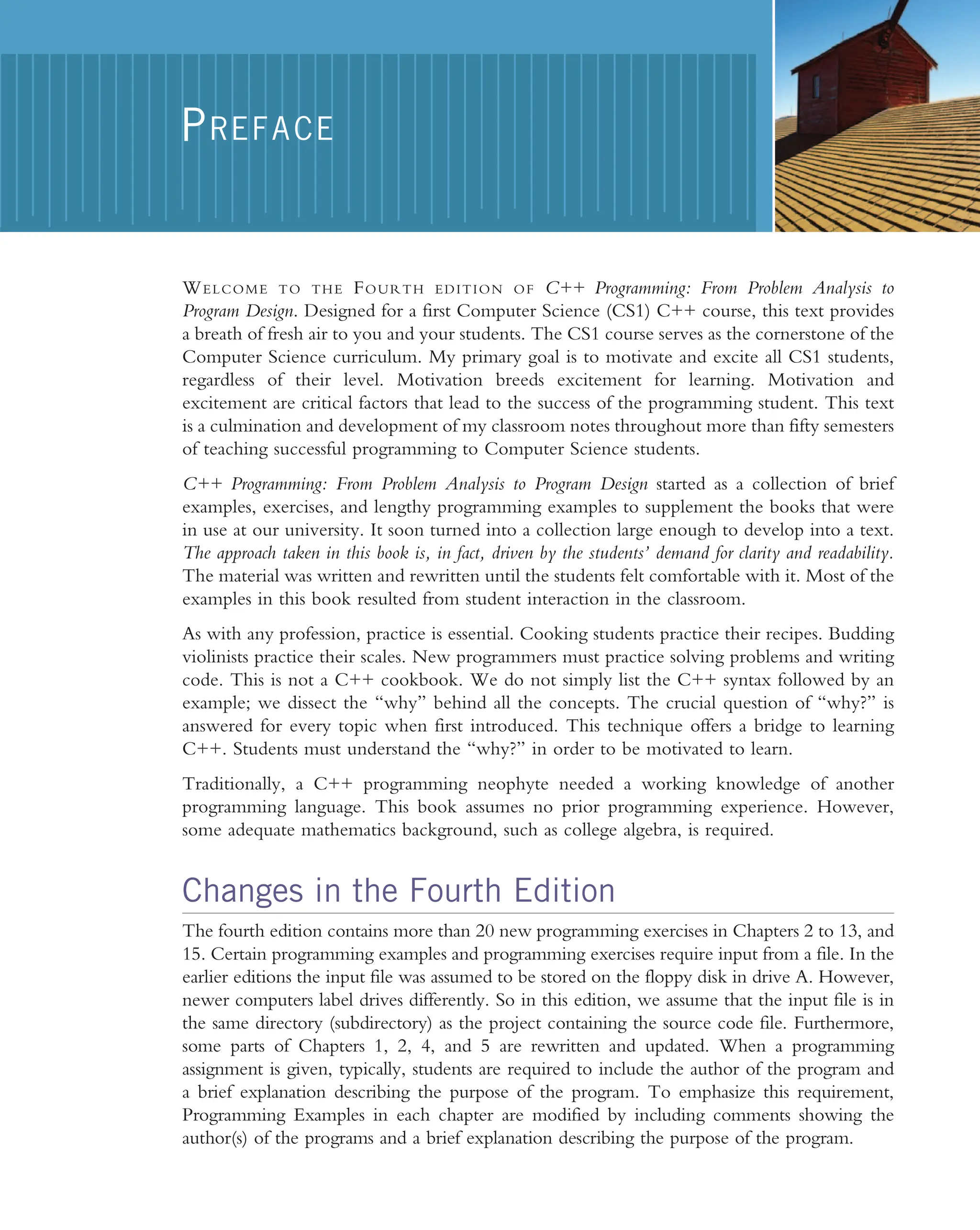 WELCOME TO THE FOURTH EDITION OF C++ Programming: From Problem Analysis to Program Design. Designed for a first Computer Science (CS1) C++ course, this text provides a breath of fresh air to you and your students. The CS1 course serves as the cornerstone of the Computer Science curriculum. My primary goal is to motivate and excite all CS1 students, regardless of their level. Motivation breeds excitement for learning. Motivation and excitement are critical factors that lead to the success of the programming student. This text is a culmination and development of my classroom notes throughout more than fifty semesters of teaching successful programming to Computer Science students. C++ Programming: From Problem Analysis to Program Design started as a collection of brief examples, exercises, and lengthy programming examples to supplement the books that were in use at our university. It soon turned into a collection large enough to develop into a text. The approach taken in this book is, in fact, driven by the students’ demand for clarity and readability. The material was written and rewritten until the students felt comfortable with it. Most of the examples in this book resulted from student interaction in the classroom. As with any profession, practice is essential. Cooking students practice their recipes. Budding violinists practice their scales. New programmers must practice solving problems and writing code. This is not a C++ cookbook. We do not simply list the C++ syntax followed by an example; we dissect the ‘‘why’’ behind all the concepts. The crucial question of ‘‘why?’’ is answered for every topic when first introduced. This technique offers a bridge to learning C++. Students must understand the ‘‘why?’’ in order to be motivated to learn. Traditionally, a C++ programming neophyte needed a working knowledge of another programming language. This book assumes no prior programming experience. However, some adequate mathematics background, such as college algebra, is required. Changes in the Fourth Edition The fourth edition contains more than 20 new programming exercises in Chapters 2 to 13, and 15. Certain programming examples and programming exercises require input from a file. In the earlier editions the input file was assumed to be stored on the floppy disk in drive A. However, newer computers label drives differently. So in this edition, we assume that the input file is in the same directory (subdirectory) as the project containing the source code file. Furthermore, some parts of Chapters 1, 2, 4, and 5 are rewritten and updated. When a programming assignment is given, typically, students are required to include the author of the program and a brief explanation describing the purpose of the program. To emphasize this requirement, Programming Examples in each chapter are modified by including comments showing the author(s) of the programs and a brief explanation describing the purpose of the program. PREFACE 