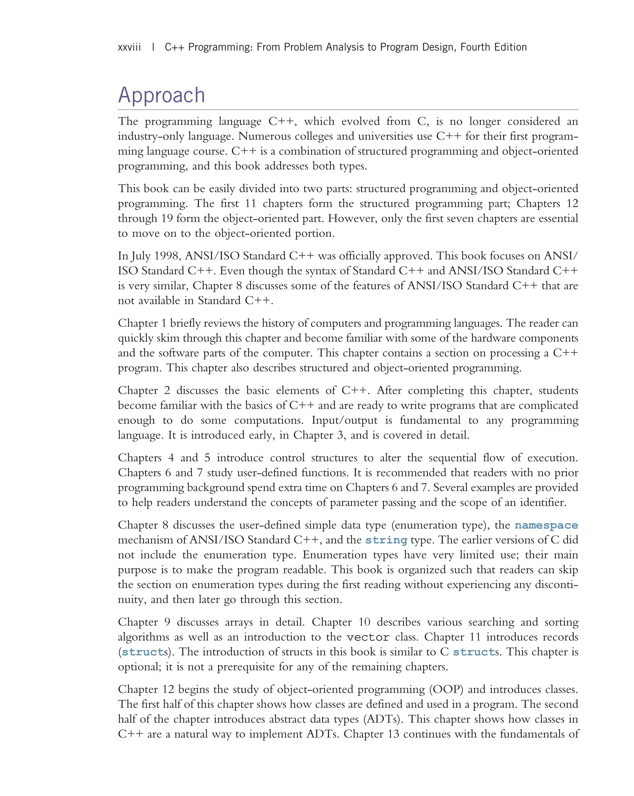 Approach The programming language C++, which evolved from C, is no longer considered an industry-only language. Numerous colleges and universities use C++ for their first program- ming language course. C++ is a combination of structured programming and object-oriented programming, and this book addresses both types. This book can be easily divided into two parts: structured programming and object-oriented programming. The first 11 chapters form the structured programming part; Chapters 12 through 19 form the object-oriented part. However, only the first seven chapters are essential to move on to the object-oriented portion. In July 1998, ANSI/ISO Standard C++ was officially approved. This book focuses on ANSI/ ISO Standard C++. Even though the syntax of Standard C++ and ANSI/ISO Standard C++ is very similar, Chapter 8 discusses some of the features of ANSI/ISO Standard C++ that are not available in Standard C++. Chapter 1 briefly reviews the history of computers and programming languages. The reader can quickly skim through this chapter and become familiar with some of the hardware components and the software parts of the computer. This chapter contains a section on processing a C++ program. This chapter also describes structured and object-oriented programming. Chapter 2 discusses the basic elements of C++. After completing this chapter, students become familiar with the basics of C++ and are ready to write programs that are complicated enough to do some computations. Input/output is fundamental to any programming language. It is introduced early, in Chapter 3, and is covered in detail. Chapters 4 and 5 introduce control structures to alter the sequential flow of execution. Chapters 6 and 7 study user-defined functions. It is recommended that readers with no prior programming background spend extra time on Chapters 6 and 7. Several examples are provided to help readers understand the concepts of parameter passing and the scope of an identifier. Chapter 8 discusses the user-defined simple data type (enumeration type), the namespace mechanism of ANSI/ISO Standard C++, and the string type. The earlier versions of C did not include the enumeration type. Enumeration types have very limited use; their main purpose is to make the program readable. This book is organized such that readers can skip the section on enumeration types during the first reading without experiencing any disconti- nuity, and then later go through this section. Chapter 9 discusses arrays in detail. Chapter 10 describes various searching and sorting algorithms as well as an introduction to the vector class. Chapter 11 introduces records (structs). The introduction of structs in this book is similar to C structs. This chapter is optional; it is not a prerequisite for any of the remaining chapters. Chapter 12 begins the study of object-oriented programming (OOP) and introduces classes. The first half of this chapter shows how classes are defined and used in a program. The second half of the chapter introduces abstract data types (ADTs). This chapter shows how classes in C++ are a natural way to implement ADTs. Chapter 13 continues with the fundamentals of xxviii | C++ Programming: From Problem Analysis to Program Design, Fourth Edition 