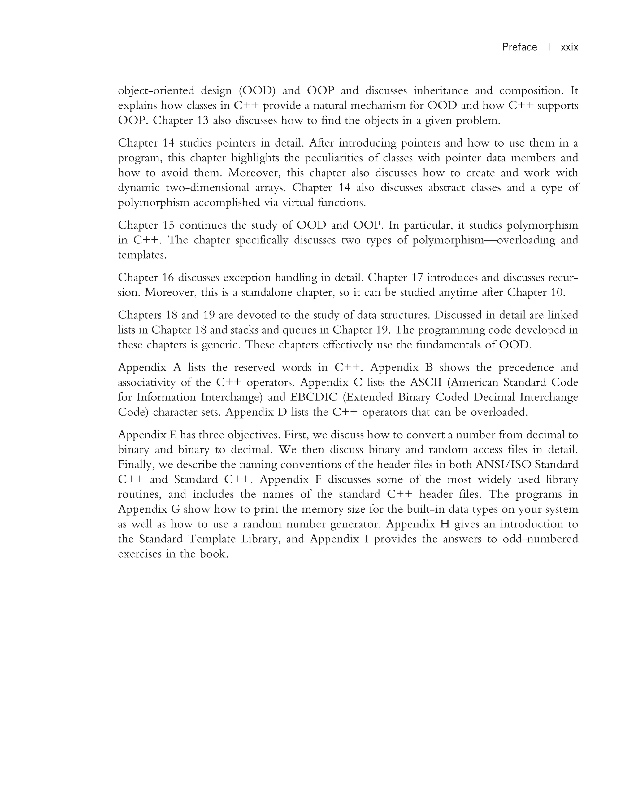 object-oriented design (OOD) and OOP and discusses inheritance and composition. It explains how classes in C++ provide a natural mechanism for OOD and how C++ supports OOP. Chapter 13 also discusses how to find the objects in a given problem. Chapter 14 studies pointers in detail. After introducing pointers and how to use them in a program, this chapter highlights the peculiarities of classes with pointer data members and how to avoid them. Moreover, this chapter also discusses how to create and work with dynamic two-dimensional arrays. Chapter 14 also discusses abstract classes and a type of polymorphism accomplished via virtual functions. Chapter 15 continues the study of OOD and OOP. In particular, it studies polymorphism in C++. The chapter specifically discusses two types of polymorphism—overloading and templates. Chapter 16 discusses exception handling in detail. Chapter 17 introduces and discusses recur- sion. Moreover, this is a standalone chapter, so it can be studied anytime after Chapter 10. Chapters 18 and 19 are devoted to the study of data structures. Discussed in detail are linked lists in Chapter 18 and stacks and queues in Chapter 19. The programming code developed in these chapters is generic. These chapters effectively use the fundamentals of OOD. Appendix A lists the reserved words in C++. Appendix B shows the precedence and associativity of the C++ operators. Appendix C lists the ASCII (American Standard Code for Information Interchange) and EBCDIC (Extended Binary Coded Decimal Interchange Code) character sets. Appendix D lists the C++ operators that can be overloaded. Appendix E has three objectives. First, we discuss how to convert a number from decimal to binary and binary to decimal. We then discuss binary and random access files in detail. Finally, we describe the naming conventions of the header files in both ANSI/ISO Standard C++ and Standard C++. Appendix F discusses some of the most widely used library routines, and includes the names of the standard C++ header files. The programs in Appendix G show how to print the memory size for the built-in data types on your system as well as how to use a random number generator. Appendix H gives an introduction to the Standard Template Library, and Appendix I provides the answers to odd-numbered exercises in the book. Preface | xxix 