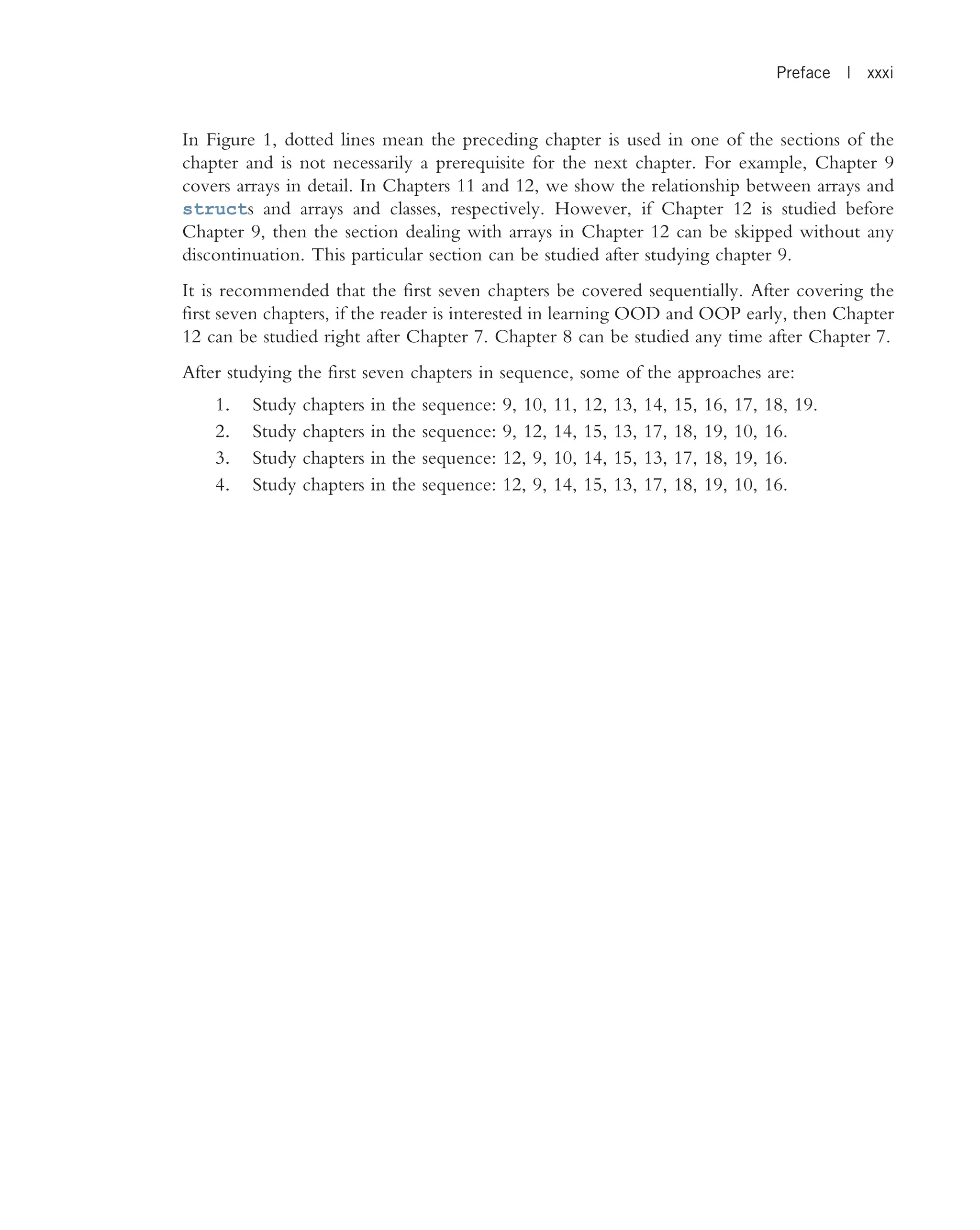 In Figure 1, dotted lines mean the preceding chapter is used in one of the sections of the chapter and is not necessarily a prerequisite for the next chapter. For example, Chapter 9 covers arrays in detail. In Chapters 11 and 12, we show the relationship between arrays and structs and arrays and classes, respectively. However, if Chapter 12 is studied before Chapter 9, then the section dealing with arrays in Chapter 12 can be skipped without any discontinuation. This particular section can be studied after studying chapter 9. It is recommended that the first seven chapters be covered sequentially. After covering the first seven chapters, if the reader is interested in learning OOD and OOP early, then Chapter 12 can be studied right after Chapter 7. Chapter 8 can be studied any time after Chapter 7. After studying the first seven chapters in sequence, some of the approaches are: 1. Study chapters in the sequence: 9, 10, 11, 12, 13, 14, 15, 16, 17, 18, 19. 2. Study chapters in the sequence: 9, 12, 14, 15, 13, 17, 18, 19, 10, 16. 3. Study chapters in the sequence: 12, 9, 10, 14, 15, 13, 17, 18, 19, 16. 4. Study chapters in the sequence: 12, 9, 14, 15, 13, 17, 18, 19, 10, 16. Preface | xxxi 