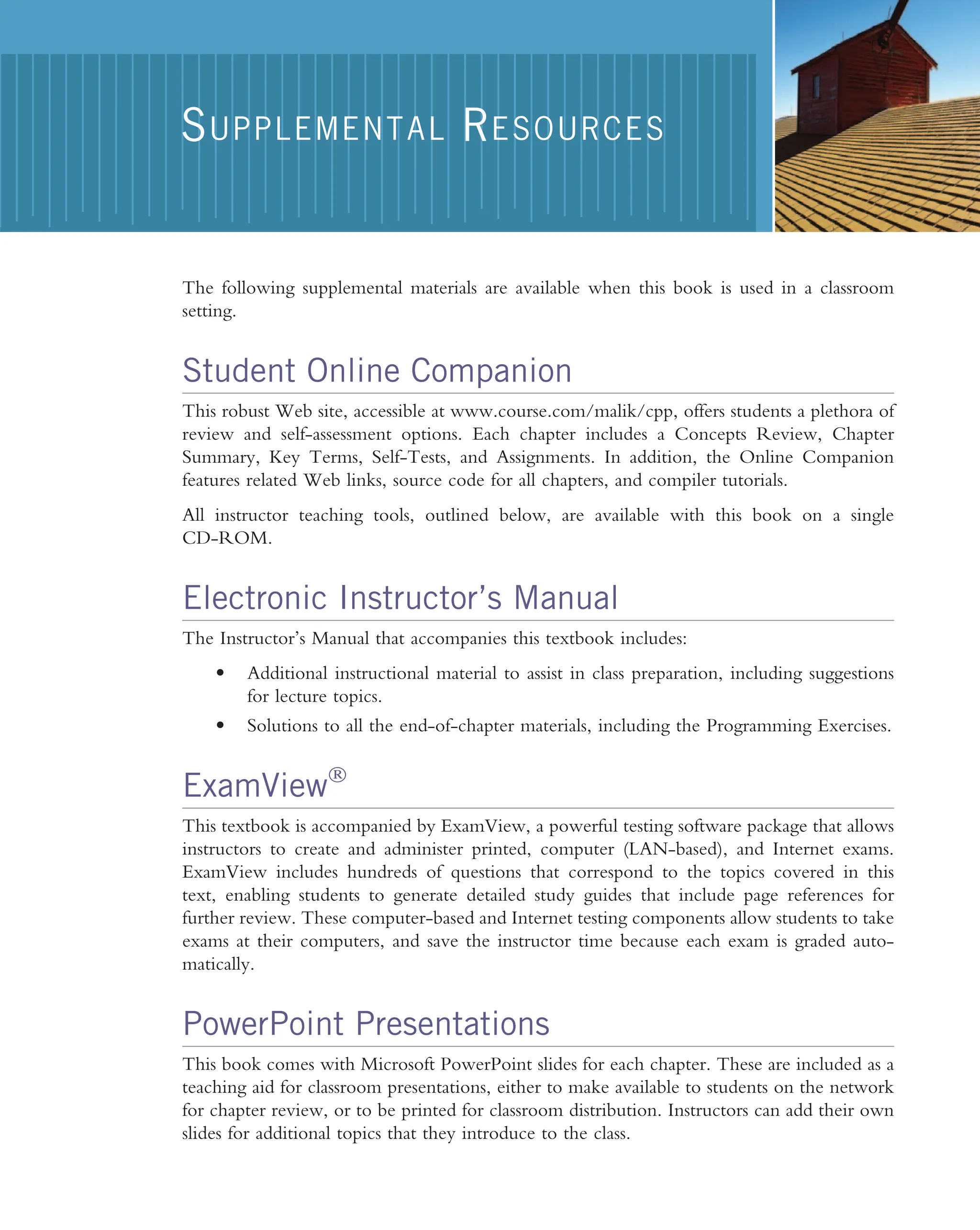 The following supplemental materials are available when this book is used in a classroom setting. Student Online Companion This robust Web site, accessible at www.course.com/malik/cpp, offers students a plethora of review and self-assessment options. Each chapter includes a Concepts Review, Chapter Summary, Key Terms, Self-Tests, and Assignments. In addition, the Online Companion features related Web links, source code for all chapters, and compiler tutorials. All instructor teaching tools, outlined below, are available with this book on a single CD-ROM. Electronic Instructor’s Manual The Instructor’s Manual that accompanies this textbook includes: • Additional instructional material to assist in class preparation, including suggestions for lecture topics. • Solutions to all the end-of-chapter materials, including the Programming Exercises. ExamViewÒ This textbook is accompanied by ExamView, a powerful testing software package that allows instructors to create and administer printed, computer (LAN-based), and Internet exams. ExamView includes hundreds of questions that correspond to the topics covered in this text, enabling students to generate detailed study guides that include page references for further review. These computer-based and Internet testing components allow students to take exams at their computers, and save the instructor time because each exam is graded auto- matically. PowerPoint Presentations This book comes with Microsoft PowerPoint slides for each chapter. These are included as a teaching aid for classroom presentations, either to make available to students on the network for chapter review, or to be printed for classroom distribution. Instructors can add their own slides for additional topics that they introduce to the class. SUPPLEMENTAL RESOURCES 